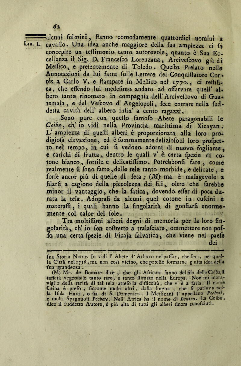 alcuni fulmini > ftanna ccmodamente quattordici uomini a cavallo.. Una idea anche maggiore della fua ampiezza ci fa concepire un teftimonio tanto autorevole,^ quanto è Sua Ec- cellenza il Sig. D.. Francelca Lorenzana, Arcivefcovo già di MelHco, e prefentemente di Toledo., Quello- Prelato nelle Annotazioni da lui fatte fulle. Lettere dei Conquillatore Cor- tès a Carlo V. e ftampate in MelHco nel 1770., ci tellifi- ca, che eflTendo lui medelìmo andato ad oflèrvare quell’ al- bero tanto rinomato in compagnia dell’Arcivefcovo di Gua- temala, e del Vefcovo d’Angelopoli, fece entrare nella fud- detta cavita dell’ albero, infin’' a cento ragazzi.. Sono pure con quello famofo Abete paragonabili le , eh’io vidi nella Provincia marittima di Xicayan. L’ ampiezza di quelli alberi è proporzionata alla loro pro- ^igiofa elevazione, ed è fommamentedeliziofoil loro prospet- to nel tempo, in cui lì vedono adorni di nuovo fogliame, e carichi di frutta , dentro le quali v’ è certa fpezie di co- tone bianco, fottile e delicatiflìmo.. Potrebbonlt fare, come realmente li fono fatte,delle tele tanto morbide, e delicate , e forfè ancor piu di quelle di feta / (M) ma è malagevole a filarli a cagione della piccolezza dei hit, oltre che farebbe minor il vantaggio, che la fatica, dovendo elferdi poca du- rata la tela.. Adoprah da alcuni quel cotone in cufeini e materalTr, i quali hanno la fingolaritk di gonfiarfi enorme- mente col calor del fole.. Tra moltiflìmi alberi degni di memoria per la loro fin- .goìarità, eh’ io fon collretto a tralafciare, ommettere non pof- fo una certa fpezie di Ficaja falvatica, che viene nei paefe dei fua Storia Natur. Io vidi 1’ Abete d’Atlixco nelpafTar^ che feci, per quel- la Citta nel 1756., ma non cosi vicino, chepotefTe formarne giufta idea della fua grandezza.. (M) Mr. de Bomare dice che gli Africani fanno delfilo delIaCeibail taffetà vegetabile tanto raro,, e tanto ftimato nella Europa. Non mi mara- viglio della rarità di tal tela attefo la difficoltà, che v’ è a farla. Il nome Ceiba è prefo , ficcome molti altri , dalla lingua , che fi parlava nel- la Ifola Haiti , o fia di S. Domenico . I Mefficani 1’ appellano Pochotl^ e molti Spagnuoii Pochote. Nell’ Africa ha il nome di Benten. La Ceiba, dice il fuddeito Autore, è più alta di tutti gli alberi finora conofeiuti.