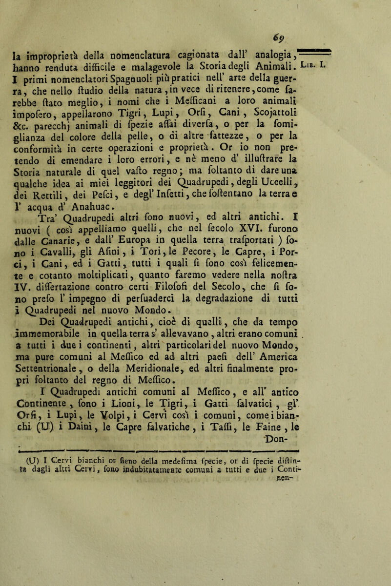 6^ la improprietà della nomenclatura cagionata dall’ analogia, hanno renduta difficile e malagevole la Storia degli Animali. I primi nomenclatori Spagnuoli piti pratici nell’ arte della guer- ra, che nello ftudio delia natura , in vece di ri tenere, come fa- rebbe ftato meglio, i nomi che i Mefficani a loro animali impofero, appellarono Tigri, Lupi, Orli, Cani, Scoiattoli &c. parecchi animali di fpezie affai diverfa, o per la fomi- glianza del colore della pelle, o di altre fattezze, o per la conformità in certe operazioni e proprietà. Or io non pre- tendo di emendare i loro errori, e nè meno d’ illuftrare la Storia naturale di quel vado regno \ ma foltanto di dare una. qualche idea ai miei leggitori dei Quadrupedi, degli Uccelli, dei Rettili, dei Pefci, e degl’Infetti, che fodentano la terra© 1’ acqua d’ Anahuac. Tra’ Quadrupedi altri fono nuovi, ed altri antichi. I nuovi ( COSI appelliamo quelli, che nel fecolo XVI. furono dalle Canarie, e dall’ Europa in quella terra trafportati ) fo- no i Cavalli, gli Afini, i Tori,le Pecore, le Capre, i Por- ci, i Cani, ed i Gatti, tutti i quali fi fono cosi felicemen- te e cotanto moltiplicati, quanto faremo vedere nella nodra IV. differtazìone contro certi Filofofi del Secolo, che fi fo- no prefo 1’ impegno di perfuadercì la degradazione di tutti I Quadrupedi nel nuovo Mondo. Dei Quadrupedi antichi, cioè di quelli, che da tempo immemorabile in quella terra s allevavano , altri erano comuni a tutti i due i continenti, altri particolari del nuovo Mondo, ma pure comuni al Medico ed ad altri paefi dell’ America Settentrionale, o della Meridionale, ed altri finalmente pro- pri foltanto del regno di Medico. r Quadrupedi antichi comuni al Medico, e all' antico Continente , fono i Lioni, le Tigri, i Gatti falvaticì , gl* Orfi, ì Lupi, le Volpi, i Cervi cosi i comuni, cornei bian- chi (U) i Daini, le Capre falvatiche, i Tallì, le Faine , le Don- (U) I Cervi bianchi or fieno della medefima fpecie, or di fpecie diftin-