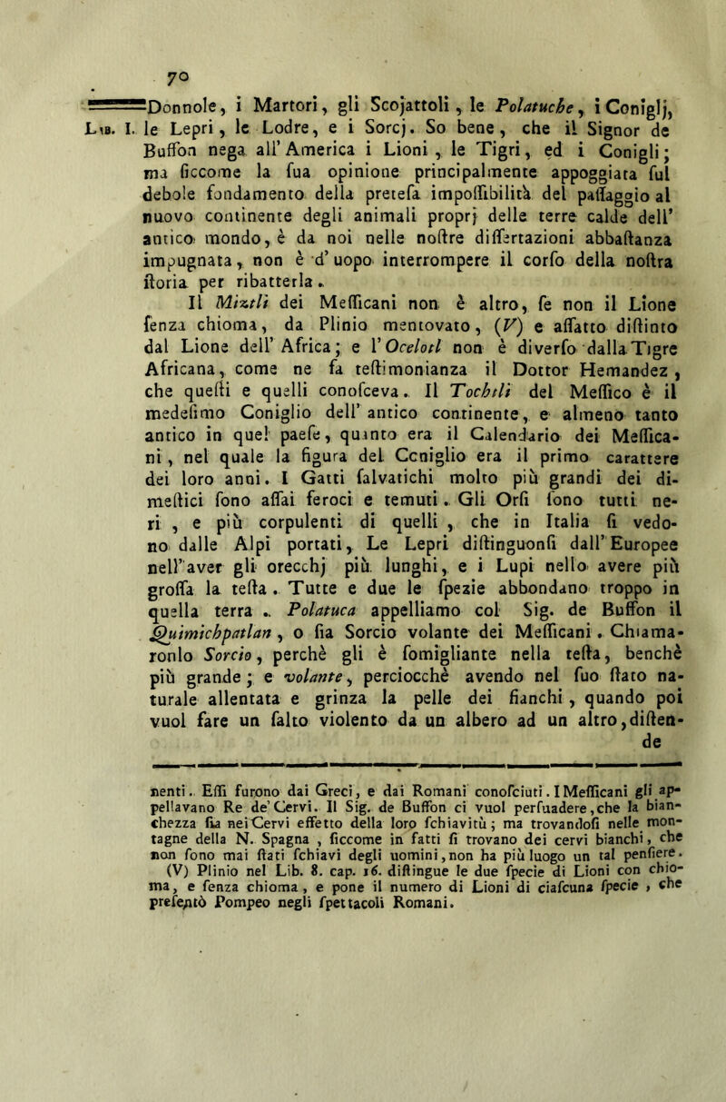 ^Donnole, i Martori, gli Scojattoli, le Polatuchey ì Coniglj, L^b. I. le Lepri, le Lodre, e i Sorej. So bene, che il Signor de Buffon nega all’America i Lioni , le Tigri, ed i Conigli; ma ficcome la fua opinione principalmente appoggiata fui debole fondamento della pretefa impolfibilitk del padaggio al nuovo continente degli animali propri ^«lle terre calde dell* antico.' mondo, è da noi nelle noftre dilfertazìoni abbaftanza impugnata, non è d’ uopo interrompere il corfo della noftra rioria per ribatterla ► Il MÌTitH dei Mefficani non è altro, fe non il Lione fenza chioma, da Plinio mentovato, {F) e affatto diftinto dal Lione dell’Africa; e V Ocelotl non è diverfo dallaTigre Africana, come ne fa teftimonianza il Dottor Hemandez , che quefH e quelli conofeeva., Il Tochtlt del Medico è il medefimo Coniglio dell* antico continente, e almeno tanto antico in quel paefe, quinto era il Calendario dei Meffica- ni, nel quale la figura dei Coniglio era il primo carattere dei loro anni. I Gatti falvatichi molto più grandi dei di- medici fono affai feroci e temuti.. Gli Orfi fono tutti: ne- ri , e più corpulenti di quelli , che in Italia fi vedo- no dalle Alpi portati. Le Lepri didinguonfi dall’Europee nell’aver gli orecchj più. lunghi, e i Lupi nello- avere più groda la teda. Tutte e due le fpezie abbondano troppo in quella terra Polatuca appelliamo col Sig. de Buffon il ^uìmkhpatlart, o fia Sorcio volante dei Medicani. Chiama- ronlo Sorcio^ perchè gli è fomìgliante nella teda, benché più grande ; e volante ^ perciocché avendo nel fuo fiato na- turale allentata e grinza la pelle dei fianchi, quando poi vuol fare un fako violento da un albero ad un altro,difien- de nenti. Effi furono dai Greci , e dai Romani conofeiuti. IMelIlcani gli ap* penavano Re de’Cervi. II Sig. de Buffon ci vuol perfuadere,che la bian- chezza (ia nei Cervi effetto della loro fchiavitù; ma trovandofi nelle mon- tagne della N. Spagna , ficcome in fatti fi trovano dei cervi bianchi, che non fono mai fiati fchiavi degli uomini,non ha più luogo un tal penfiere. (V) Plinio nel Lib. 8. cap. j6. diftingue le due fpecie di Lioni con chio- ma, e fenza chioma, e pone il numero di Lioni di ciafeuna fpecie , che prefe;uò Pompeo negli fpettacoli Romani.