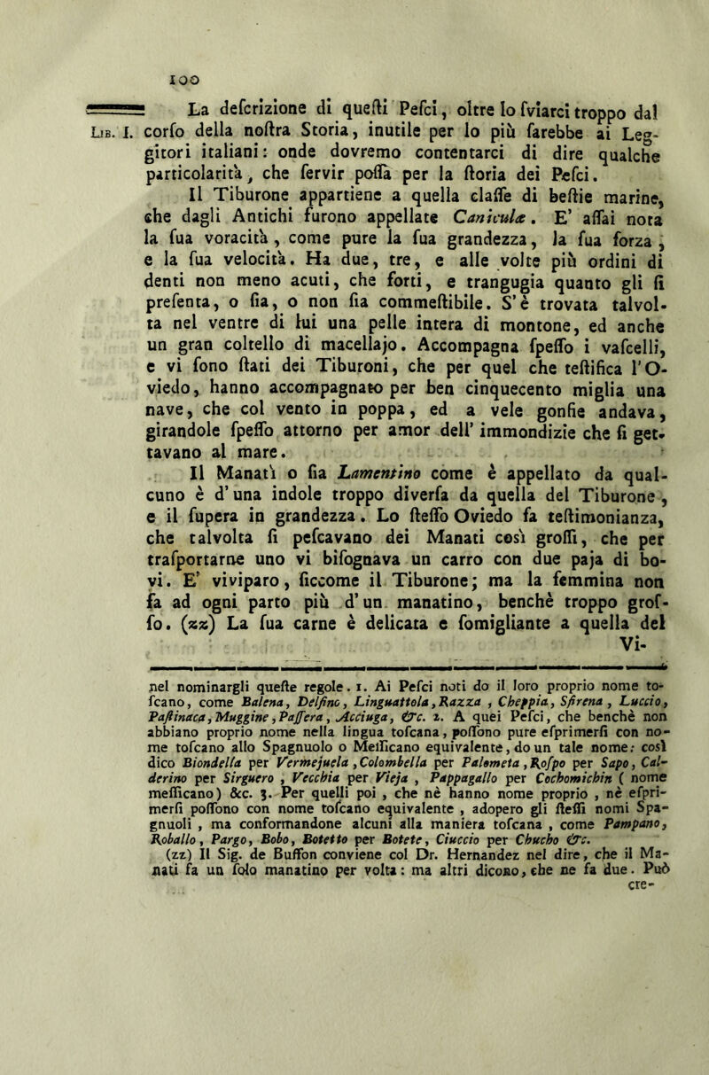 lOO — ■ La defcrizione dì quedi Pefci, oltre Io fvlarci troppo dal Lib. I. corfo della noftra Storia, inutile per lo più farebbe ai Leg- gitori italiani: onde dovremo contentarci di dire qualche particolarita ^ che fervir poflà per la ftoria dei Pcfci. Il Tiburone appartiene a quella clalfe di beftie marine, che dagli Antichi furono appellate Cannula. E’ affai nota la fua voracità , come pure la fua grandezza, la fua forza , e la fua velocità. Ha due, tre, e alle volte più ordini di denti non meno acuti, che forti, e trangugia quanto gli fi prefenta, o fia, o non fia commeftibile. S’è trovata talvol- ta nel ventre di lui una pelle intera di montone, ed anche un gran coltello di macellajo. Accompagna fpeffo i vafcelli, c vi fono fiati dei Tiburoni, che per quel che tefiifica l’O- viedo, hanno accompagnato per ben cinquecento miglia una nave, che col vento in poppa, ed a vele gonfie andava, girandole fpeffo attorno per amor dell’ immondizie che fi get- tavano al mare. Il Manali o fia Lamentino come è appellato da qual> cuno è d’una indole troppo diverfa da quella del Tiburone , e il fupera in grandezza. Lo fieffo Oviedo fa teftimonianza, che talvolta fi pefcavano dei Manati cosi groffi, che per trafportarne uno vi bifognava un carro con due paja di bo- vi. E' viviparo, ficcome il Tiburone; ma la femmina noti fa ad ogni parto più d’un manatino, benché troppo grof- fo. (zz) La fua carne è delicata e fomigliante a quella del Vi- I i nel nominargli quelle regole, i. Ai Pefci noti do il loro proprio nome to- rcano, come Balena, Delfino, Ling»attela,Bazza , Cheppia, Sfirena , Luccio, Vafiinaca,Muggine ,Pa fiera, Acciuga, ^c. i. A quei Pefci, che benché non abbiano proprio nome nella lingua tofeana, polTono pure efprimerfi con no- me tofeano allo Spagnuolo o Meillcano equivalente, do un tale nome; così dico Biondella per Vermejuela, Colombella per Pahmeta, Bpfpo per Sapo, Cal- derina per Sirguero , Vecchia per Vieja , Pappagallo per Cochomichin ( nome meflìcano) dee. 3. Per quelli poi , che nè hanno nome proprio , nè efpri- merfi poflbno con nome tofeano e<^uivalente , adopero gli fteifi nomi Spa- gnuoli , ma conformandone alcuni alla maniera tofeana , come Pampano, Babai lo, Pargo, Bobo, Botetto per Botete, Ciuccio per Chucho &c. (zz) Il Sig. de Buffon conviene col Dr. Hernandez nel dire, che il Ma- nati fa un folo manatino per volta ; ma altri dicono, che ne fa due. Può ere-