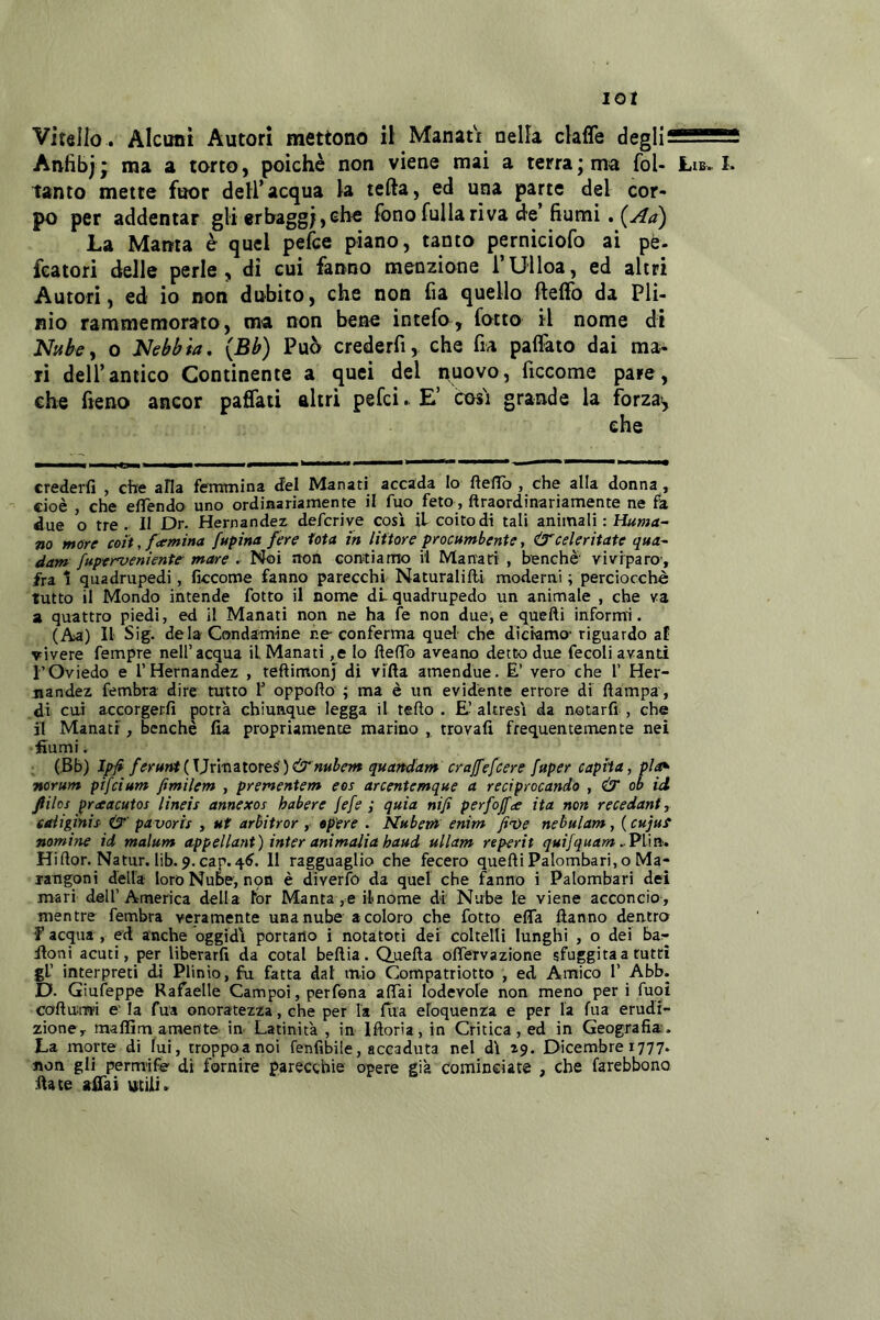 lOt Vitello . Alcuni Autori mettono il: Manatr nella claffe degH2SS!252 Anfibi; * torto, poiché non viene mai a terra; ma fol- Lib. I. tanto mette fuor dell’acqua la tefta, ed una parte del cor- po per addentar gli erbaggi,che fono fulla riva d'c’fiumi, La Manta é quel pefce piano, tanto perniciofo ai pé- featori delle perle, di cui fanno menzione TUiloa, ed altri Autori, ed io non dubito, che non fia quello fteffo da Pli- nio rammemorato, ma non bene intefo, lotto il nome di Nuhy 0 Nebbia, {Bb) Può crederfi, che fu palfato dai ma- ri dell’antico Continente a quei del nuovo, ficcome pare, che fieno ancor paflati altri pefci. E’ cosi grande la forzay credei-fi , che alla fcrmnina del Manati accada Io ftelTo , che alla donna , cioè , che effendo uno ordinariamente il fuo feto, ftraordinariamente ne fa due o tre . il Dr. Hernandez deferiva così il coito di tali animali : Huma- na more coi't, f<emina fupina fere iota in littore procumbente, Ù'celeritate qua- dam fuperveniente-mare . Noi non conitiamo il Manari , benché viviparo, fra 1 quadrupedi, ficcome fanno parecchi Naturalifti moderni ; perciocché tutto il Mondo intende fotto il nome dL quadrupede un animale , che va a quattro piedi, ed il Manati non ne ha fe non due, e quelli informi. (Aa) Il Sig. de la Condamine re conferma quel che diciamo- riguardo aE vivere fempre nell’acqua il Manati ,e lo flefTo aveano detto due fecoli avanti l’Oviedo e rHernandez , teftimonj di vifta amendue. E’ vero che 1’ Her- jiandez fembra dire tutto f oppofto ; ma è un evidente errore di ftampa, di cui accorgetfi potrà chiunque legga il tefto . E’ altresì da notarfi , che il Manatr, benché fia propriamente marino ,, trovali frequentemente nei fiumi. (,Bb) Ipfi feruwt{\]x\xi^tOTeè)&nuben% quandam crajfefcere fuper capita, pla^ norum pifeium fimilem , prementem eos arcentemque a reciprocando , & ob id fiihs praacutos lineis annexos habere fefe ; quia nifi perfoffee ita non recedant, caiiginis' iS’' pavoris , ut arbitrar, «pere . Nubevt enim fi<ve nebulam, ( CHjut nomine id malum appellant) inter animalia haud ullam reperii quijquam . Plm, Hiflor. Natur. lib. 9. cap.4^. 11 ragguaglio che fecero quelli Palombari, o Ma- langoni della loro Nube, n9n è diverfo da quel che fanno i Palombari dei mari dell’America della lor Manta, e ilnome di Nube le viene acconcio, mentre fembra veramente una nube a coloro che fotto effa llanno dentra f acqua , ed anche oggidì portano i notatoti dei coltelli lunghi , o dei bar lloni acuti, per liberarli da cotal bellia. Quella offervazione sfuggita a tutti gl’ interpreti di Plinio, fu fatta dal mio Compatriotto , ed Amico 1’ Abb. D. Giufeppe Rafaelle Cam poi, per fona afifai lodevole non meno peri fuoi colluiwi e' la fua onoratezza, che per la fila eloquenza e per la fua erudi- zione, maffim amente in Latinità , in Illoria, in Critica, ed in Geografia:. La morte di lui, troppoanoi fenfibile, accaduta nel dì 29. Dicembre 1777. non gli permife di fornire parecchie opere già cominGiate , che farebbono fiate jtfiài UiCiii.