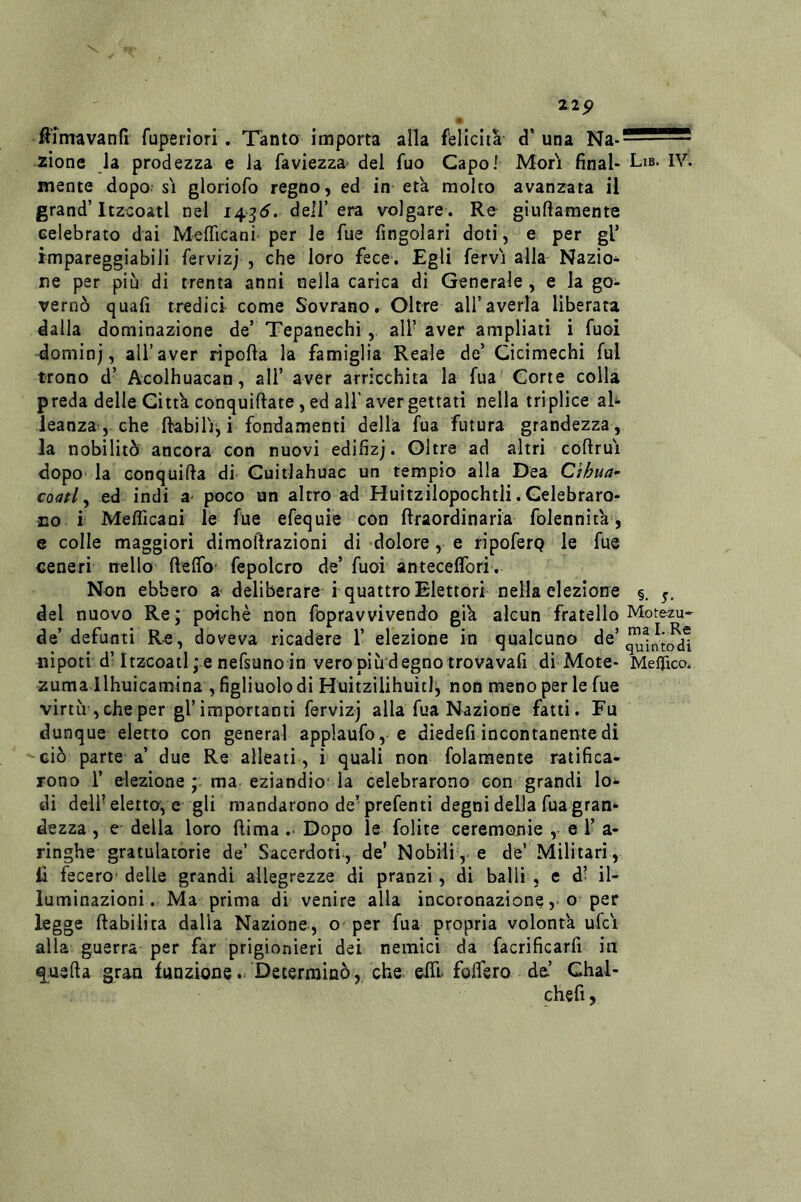 zip • ^imavanfi fuperìori. Tanto importa alla felicità d’una zìone la prodezza e la faviezza» del fuo Capo] Mori final- Li»* IV. mente dopo si gloriofo regno, ed in età molto avanzata il grand’Itzcoatl nel i43(^. dell’era volgare . Re giuftamente celebrato dai Meflicani per le fue fingolari doti, e per gl’ impareggiabili fervizj , che loro fece. Egli fervi alla Nazio- ne per più di trenta anni nella carica di Generale, e la go- vernò quali tredici come Sovrano. Oltre all’averla liberata dalla dominazione de’ Tepanechi,, all’aver ampliati i Tuoi dominj, all’aver riporta la famiglia Reale de’ Cicimechi fui trono d’ Acolhuacan, all’ aver arricchita la fua' Corte colla preda delle Città conquirtate, ed all' aver gettati nella triplice al- leanza-, che rtabili^ i fondamenti della fua futura grandezza, la nobilitò ancora con nuovi edifizj. Oltre ad altri cortrui dopo la conquida di Cuitlahuac un tempio alla Dea Ct/?ua- coati ^ ed indi a- poco un altro ad Huitzilopochtli. Celebraro- no i Mefllcani lé fde efequie con rtraordinaria folennìtà, e colle maggiori dimoftrazioni di dolore, e ripoferQ le fue ceneri nello rteflb' fepolcro de’ fuoi anteceffbri. Non ebbero a deliberare i quattro Elettori nella elezione §. del nuovo Re ; poiché non fopravvivendo già alcun fratello Motezu- de’ defunti Re, doveva ricadere 1’ elezione in qualcuno de’ nipoti d] Itzcoatl ; e nefsuno in vero più degno trova vafi di Mote- Mefìico. zuma llhuicamina , figliuolo di Huitzilihuitlj non meno per le fue virtìr,cheper gl’importanti fervizj alla fua Nazione fatti. Fu dunque eletto con generai applaufo, e diedefi incontanente di ciò parte a’ due Re alleati , i quaJi non folaraente ratifica- rono r eiezione ma eziandio la celebrarono con grandi lo- di dell- eletto, e gli mandarono de’ prefenti degni della fua gran- dezza , e della loro {lima .> Dopo le folite ceremonie , e 1’ a- ringhe gratulatòrie de’ Sacerdoti, de’ Nobili, e de’ Militari, li fecero- delle grandi allegrezze di pranzi, di balli , e d’ il- luminazioni. Ma prima di venire alla incoronazione,, o per legge rtabilita dalla Nazione, o per fua propria volontà ufci alla guerra per far prigionieri dei nemici da facrificarfi in q.u3fta gran funzione.. Determinò,, che erti- fodero de.’ Chal- chefi 5