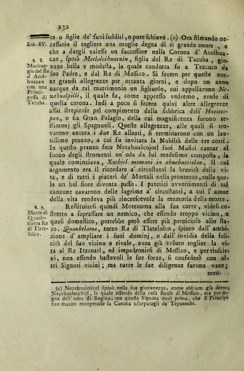 - —' te o figlie de’fuoiruddkijopurefchiave .(c) Ora ftimando ne- L\b. 'IV. ceflario il togliere una moglie degna di si grande onore , e che a dargli valelTe un fucceflbre nella Corona d’ Acolhua- §. 8. can , fposò MaflalcUuafzin , figlia del Re di Tacuba , gio- Maritag- vane bella e modella, la quale condotta fu a Tezcuco da Padre, e dal Re di Melfico.« Si fecero per quelle noz- huacan ze grandi allegrezze pej* ottanta giorni, e dopo un anno Prìnci-^ nacque da tal matrimonio un figliuolo-, cui appellarono Ne~ peifa di zaiualpilli^ il quale fu, come apprelfo vedremo, erede di Tacuba. quella corona. Indi a poco fi fecero quivi altre allegrezze affai lirepicofe pel compimento della fabbrica dell’ Huehec- poi.., o fia Gran Palagio, della cui magnificenza furono te- llimonj gli Spagnuoli. Quefte allegrezze, alle quali fi tro- varono ancora i due Re alleati, fi terminarono con un lau- tiffimo pranzo, a cui fu invitata la Nobiltà delle tre corti* In quello pranzo fece Nezabualco/otl fuoi Malici cantar al fuoco degli ftromenti un’ oda da lui medefimo conipolla , la quale cominciava , Xochhl mamnnì in akuehuetitlan , 'il cui argomento era il ricordare a’ circollanti la brevità della vi- ta, e di tutti i piaceri de’ Mortali nella prontezza, colla qua- le un bel fiore diventa paffo. I patetici avvertimenti di tal canzone cavarono delle lagrime a’ circollanti, a cui P amor della vita rendeva piu rincrefcevole la memoria della morte * §. 9. Rellituitofi quindi Motezuma alla fua corte , videi! co- Mortedi (fretto a fopraffare un nemico, che offendo troppo vicino , e tktoaRe domeftico, potrebbe però effere piu perniciofo allo Ila- di TUte-to. (^auhtlatoay terzo Re di Tlatelolco , fpinto dall’ambi- lolco. zione d’ampliare i fuoi -dominj,.o dall’invidia della feli- cità del fuo vicino e rivale, avea già voluto toglier la vi- ta al Re Itzcoatl, ed impadronirfi di Mefiìco, e perriufcir- vi, non offendo ballevoli le fue forze, fi confederò con al- tri Signori vicini; ma tutte le, fue diligenze furono vane; men- (c) Nezahualcojotl fposò nella fua giovanezza, come abbiam già detto', NezahualxochitI, la quale effendo della cafa Reale di Meffico, era pur de- gna deir otìor di Regina^ ma quella Signóra mori prima, che il Principe fuo marito recuperaflfe la Corona ufurpatagli da’ Tepanecbi.