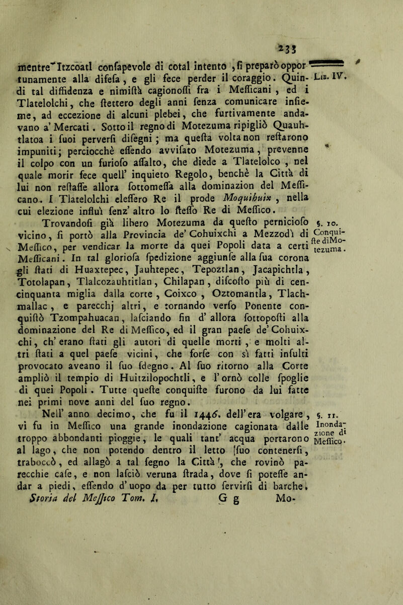 235 mentre''Itzcóàtl confapevole <3i cotal intento , fi preparò tunamente alla difefa, e gli fece perder il coraggio. Quin- L»»* IV. di tal diffidenza e nimift'a cagionoffi fra i Mefficani , ed i Tlatelolchi, che ftettero degli anni fenza comunicare infie- me, ad eccezione di alcuni plebei, che furtivamente anda« vano a Mercati. Sotto il regno di Motezuma ripigliò Quauh- tlatoa i fuoi perverfi difegni j ma quella volta non reftarono impuniti; perciocché effendo avvifato Motezuma, prevenne * il colpo con un furiofo alfalto, che diede a Tlatelolco , nel quale morir fece quell’ inquieto Regolo, benché la Citta di lui non reflalfe allora fottomefla alla dominazion del Meffi- cano. I Tlatelolchi eleffero Re il prode Moqulhuix , nella cui elezione influì fenz’ altro lo ftelTo Re di Meffico. Trovandoli giU libero Motezuma da quello perniciofo §. io. vicino, fi portò alla Provincia de’ Cohuixchi a Mezzodì di N Meffico, per vendicar la morte da quei Popoli data a certi Mefficani. In tal gloriofa fpedizione aggiunfe alla Tua corona gli flati di Huaxtepec, Jauhtepec, Tepoztlan, Jacapichtla, Totolapan, Tialcozauhtitlan, Chilapan, difeoflo più di cen- cìnquanta miglia dalla corte, Coixco , Oztomantla, Tlach- mallac, e parecchj altri, e tornando verfo Ponente con- quiflò Tzompahuacan, lafciando fin d’allora fottopofti alla dominazione del Re di Meffico, ed il gran paelè de’Cohuix- chi, eh’erano flati gli autori di quelle morti , e molti al- tri flati a quel paefe vicini, che forfè con si fatti infulti provocato aveano il Tuo fdegno. Al fuo ritorno alla Corte ampliò il tempio di Huitzilopochtli, e l’ornò colle fpoglie di quei Popoli . Tutte quefle conquifte furono da lui fatte nei primi nove anni del fuo regno. Nell’ anno decimo, che fu il 1440*. dell’era volgare, §. n. vi fu in Meffico una grande inondazione cagionata dalle Inonda- troppo abbondanti pioggie, le quali tant acqua portarono Meffico. al lago, che non potendo dentro il letto [fuo contenerfi, traboccò, ed allagò a tal fegno la Città che rovinò pa- recchie cafe, e non lafcìò veruna ftrada, dove fi poteffe an- dar a piedi, effendo d’uopo da per tutto fervirfi di barche, Storia dei MeJJtco Tom, /, G g Mo-