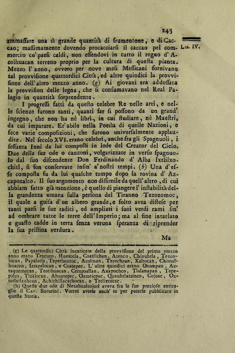 24S 4rmmai!arfl una s'i grande quantità di frumentone, e 4iCac- cao; malfimamente dovendo procacciarfi il caccao pel com- 1- mercio co’paefi caldi, non etìendovi in tutto il regno d’A- colhuacan terreno proprio per la cultura di quella pianta. Mezzo r anno, ovvero per nove meli Medicani fornivano tal provvifione quattordici Citta, ed altre quindici la provvi- fione deir altro mezzo anno^ (^) Ai giovani era -addoflata la provvifion delle legna, che fi confumavano nel Reai Pa- lagio in quantica forprendente ^ I progrefli fatti da quello celebre Re nelle ani, e nel- le fcienze furono tanti, quanti far lì poflbno da un grand* ingegno, che non ha nè libri-, in cui ftudiare, nè Maellri, da cui imparare, Er’abile nella Poesìia di quelle Nazioni, e fece varie compohzioni, che furono univerfalmente applau- dite. Nel fecolo XVI. erano celebri, anche fra gli Spagnuoli, i feflanta Inni da luì compolli in lode del Creator del Cielo. Due delle fue ode o canzoni, volgarizzate in verfo fpagnuo- 10 dal fuo difcendente Don Ferdinando d’ Alba Ixtlilxo- chitl, 11 fon confervate inlìn’ a’nollri tempi. (.^) Una d’ef- fe compolla fu da lui qualche tempo dopo la rovina d’ Az- capozalco. Il Tuo argomento non dilTimile da quell’altro , di cui abbiam fatto gik menzione, è qnello di piangere l’inllabilita del* la grandezza umana fuila perfona del Tiranno Tezozomoc, 11 quale a guifa d’un albero grande,e folto avea diUefe per tanti paelì le fue radici, ed ampliati i fuoi verdi rami fin* ad ombrare tutte le terre dell’Imperio; ma al fine intarlato e guaflo cadde in terra fenza veruna Iperanza di riprender la Tua prihina verdura. Ma (g) Le quattordici Citta incaricate della provvifione del primo mezzo anno erano Tezcuco, Haexotia, Goatlichan, Ateneo, Chiauhtla , Tezon* jocan , Papalotla , Tepetlaoztoc, Acolman , Tepechpah , Xaltocati, Chimal- huacan, Iztapalocan, e Coatepec. L’ altre quindici eràno Orompah , Az- taquemecan, Teotihuacan, Cempoallan, Axapochco, Tlalanapan , Tepe- polco, Tizajocan. Ahuatepec, Oztoticpac, Quauhtiatzinco, Cojoac, Oz- totlatlauhcan, Athicliìnacachocàn, e Tedirtatac. (h) Q.tiefte due ode dì NezahualcojotI aveva fra le fue preziofe antica- glie il Cav. Boturini. Vorrei averle a-nch’ io per poterle pubblicare in quella Storia.