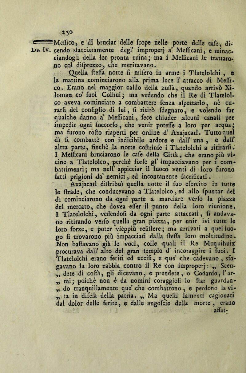 25® g MefficO) e di bruciar delle fcope nelle porte delle cafe, di. Lib. IV. cendo sfacciatamente degl’ improperj a’ Mefficanì > e minac- ciandogli della lor pronta ruina; ma i Meflìcani le trattaro- no col difprezzo, che meritavano» Quella ftefla notte lì mifero in arme i Tlatelolchi , e la mattina cominciarono alla prima luce 1’ attacco di Meflì- co. Erano nel maggior caldo della zuffa, quando arrivò Xi- loman co’ fuoi Colhui ; ma vedendo che il Re di Tlatelol- co aveva cominciato a combattere fenza afpettarlo, nè cu- rarfi del configlio di lui, lì ritirò fdegnato, c volendo far qualche danno a’ MelTicani, fece chiuder alcuni canali per impedir ogni foccorfo, che venir potefle a loro per acqua; ma furono torto riaperti per ordine d’ Axajacad . Tutto quel dì fi combattè con indicibile ardore e dall’ una , e dali*i altra parte, finché la notte coftrinfe i Tlatelolchi a ritirarli. I Meflìcani bruciarono le cafe della Città, che erano più vi- cine a Tlatelolco, perchè forfè gl’ impacciavano per i com- battimenti; ma nell’ appicciar il fuoco venti di loro furono fatti prigioni da’nemici, ed incontanente facrificati. Axajacatl dirtribuì quella notte il fuo efercito in tutte le ftrade, che conducevano a Tlatelolco, ed allo fpuntar del dì cominciarono da ogni parte a marciare verfo la piazza del mercato, che dovea elTer il punto della loro riunione. I Tlatelolchi, vedendofi da ogni parte attaccali, fi andava- no ritirando verfo quella gran piazza, per unir ivi tutte le loro forze, e poter vieppiù refirtere; ma arrivati a quel luo- go fi trovarono più impacciati dalla fteffa loro moltitudine. Non ballavano già le voci, colle quali il Re Moquihuix procurava dall’ alto del gran tempio d’ incoraggire i fuoi . I Tlatelolchi erano feriti ed uccifi, e que’ che cadevano, sfo- gavano la loro rabbia contro il Re con improperj: ,, Scen- „ dete di coftà, gli dicevano, e prendete, o Codardo, l’ar- „ mi; poiché non è da uomini coraggiofi lo rtar guardan- „ do tranquillamente que’ che combattono , e perdono la vi- „ ta in difefà della patria. „ Ma querti lamenti cagionati dal dolor delle ferite, e dalle angofcie della morte , erano