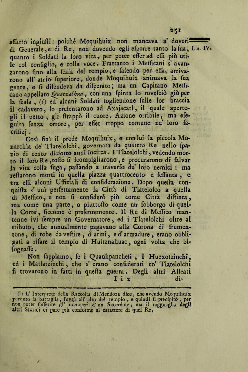 affatto ingiufti : poiché Moqulhuix non mancava a’ doveri^^^S? di Generale,e di Re, non dovendo egli efporre tanto lafua, Lib. IV. quanto i Soldati la loro vita, per poter elTerad efli più uti- le col configlio,, e colla voce. Frattanto i Mefficani s avan- zarono fino alla ficaia del tempio, e fialendo per efia, arriva- rono all’ atrio' fiuperiore, donde Moquihuix animava la fina gente, e fi difendeva da difiperato; ma un Capitano Meflì- cano appellato 5 con una fipinta lo roveficiò giu per la ficaia , (/) ed alcuni Soldati togliendone fiulle; lor braccia il cadavero,, lo prefientarono ad Axajacatl, il quale aperto- gli il petto , gli ftrappò il cuore. Azione orribile, ma efie- guìta fienza orrore, per effec troppo comune ne loro fa- crifizj. Cosi fin'i il prode Moqulhuixe con lui la piccola Mo- narchia de’ Tlatelolchi, governata da quattro Re nello fipa- zio di cento diciotto anni incirca. I Tlatelolchi, vedendo mor- to il loro Re, torto fi fcorapìgliarono , e procurarono di fialvar la vita colla fuga, paflanda a traverfio de’ loro nemici : ma reftarono morti in quella piazza quattrocento^ e fielTanta , e tra efli alcuni Uffiziali di confiderazìone. Dopo querta con- quìfta s’ unV perfettamente la Citta di Tlatelolco a quella di Mefficoe non fi confiderò più come Citta diftinta, ma come una parte, o piuttofto come un fobborgo di quel- la Corte, ficcome è prefentemente. Il Re di Meflìco man- tenne ivi fiémpre un Governatore, ed i Tlatelolchi oltre al tributo, che annualmente pagavano alla Corona di frumen- tone,, di robe davertire, d’armi, ed’arraadure, erano obbli- gati a rifare il tempio di Huitznahuac, ogni volta che bi- fognafle. Non fàppìamo, fe ì Quauhpancheli , i Huexotzinchi, ed i Matlatzinchi, che s’ erano confederati co’ Tlatelolchi fi trovarono in fatti in querta guerra. Degli altri Alleati I i 2 di- I !>■ i.if Mmtn Itmiimi ijp ' ipiiiwiii»p im» i i t ii il (I) L,’ Interprete della Raccolta dìMendoza dice, che avendo Moquihuix perduto la battaglia, fufg'i all’ alto del tempio , e quindi fi precipitò, per non poter fofferire gl’improperi d’un Sacerdote; ma il ragguaglio degli altri Storici ci pare più conforme al carattere di quel Re,