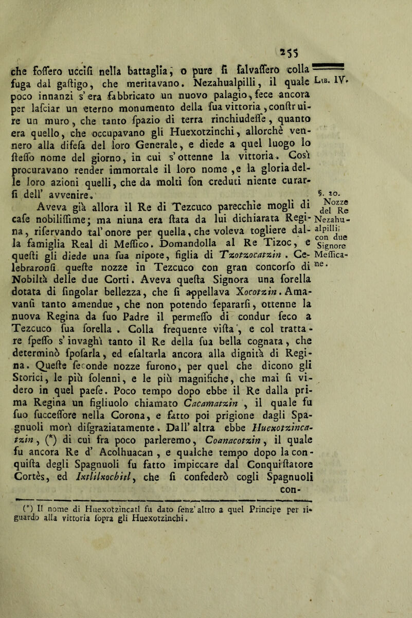 falvaiTerò colla che foffero uccìfì nella battaglia; o pure fi fuga dal gaftigo, che meritavano. Nezahualpilli, il quale poco innanzi s’era fabbricato un nuovo palagio^ fece ancora per lafciar un eterno monumento della fua vittoria ,conftrui- re un muro, che tanto fpazio di terra rinchiudeìTe, quanto era quello ^ che occupavano gli Huexotzinchi'j allorché ven- nero alla difefa del loro Generale, e diede a quel luogo lo fieffo nome del giorno, in cui s’ottenne la vittoria» Cosi procuravano render immortale il loro nome ,e la gloria del- le loro azioni quelli, che da molti fon creduti niente curar- li deir avvenire.' , , *°' Aveva già allora il Re di Tezcuco parecchie mogli di cafe nobililTime; ma ninna era fiata da lui dichiarata Regi-Nephu- na, rifervando taf onore per quella, che voleva togliere la famiglia Reai di Mefiìco. Domandolla al Re Tizoc, e Signore quelli gli diede una Tua nipote, figlia di . Ce- Meffica- lebraronfi quefte nozze in Tezcuco con gran concorfo Nobiltà delle due Corti. Aveva quella Signora una forella dotata di fingolar bellezza, che fi appellava Xororssì». Ama- vanli tanto amendue , che non potendo fepararfi, ottenne la nuova Regina da fuo Padre il permelfo di condur feco a Tezcuco fua forella . Colla frequente villa’, e col tratta- re fpelfo s’invaghì tanto il Re della fua bella cognata , che determinò fpofarla, ed efaltarla ancora alla dignit'a di Regi- na. Quelle feconde nozze furono, per quel che dicono gli Storici, le più folenni, e le più magnifiche, che mai fi vi- dero in quel paefe. Poco tempo dopo ebbe il Re dalla pri- ma Regina un figliuolo chiamato Cacamatzm , il quale fu fuo fuccelfore nella Corona, e fatto poi prigione dagli Spa- gnuoli mori difgraziatamente . Dall’ altra ebbe lluexotzlnca- tzìn, (*) di cui fra poco parleremo, Comacotzin, il quale fu ancora Re d’ Acolhuacan , e qualche tempo dopo la con- quilla degli Spagnuoli fu fatto impiccare dal Conquifiaiore Cortès, ed Ixtlìlxochhl ^ che fi confederò cogli Spagnuoli con- (*) Il nome di Hiiexotzìncatl fu dato fenz’altro a quel Principe per ri- guardo alla vittoria fopra gli Huexotzincbi.