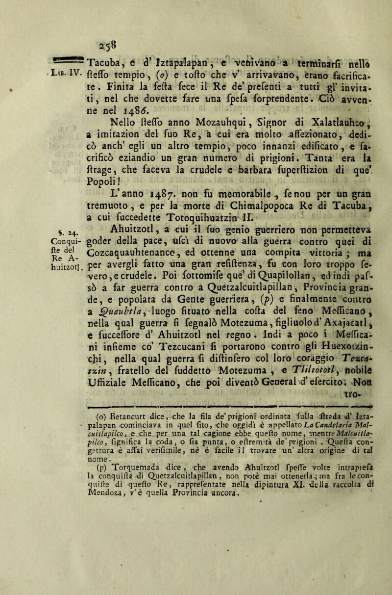 - ' Tacuba, e d’Iztapalapan ,’ e venivano a * termìnarJì nello .L?b. IV. fìeffo tempio, (o) e torto che v’ arrivavano, erano facrifica- te. Finita Ja fefta fece il Re de’prefenti a tutti gV invita- ti, nel che dovette fare una fpefa forprendente. Ciò avven- ne nel 1485.  . Nello fteflb anno Mozauhqui, Signor di Xalatlauhco a imitazion del fuo Re, a cui era molto affezionato, dedi- cò anch’ egli un altro tempio, poco innanzi edificato, e fa- crificò eziandio un gran numero di prigioni. Tanta era la rtrage, che faceva la crudele e Barbara fuperftizion di que* Popoli ! L’anno 1487. non fu memorabile, fenon per un gran treniuoto, e per la morte di Ghimalpopoca Re di Tacuba, a cui fuccedette Totoquìhuatzin li. ^ 24. Ahuitzotl, a cui il fuo genio guerriero non permetteva Conqui- goder della pace, ufci di nuovo- alla guerra contro quei di Re*^A Cozcaquauhtenanco, ed ottenne una compita vittoria ; ma huitzotL per avergli fatto una gran Tefiftenza, fu con loro troppo fe- vero,e crudele. Poi fottomife qué’di Quapìlollan, edindi paf- sò a far guerra contro a Quetzalcuitlapillan, Provincia gran- de, e popolata da Gente guerriera, (p) e finalmenie’'contro a luogo fituato nella corta del feno Mefficano, nella qual guerra fi fegnalò Motezuma, figliuolod’Axajacatl, c fuccelfore d’ Ahuitzotl nel regno. Indi a poco i Meffica- ni infieme co’ Tezcucani fi portarono contro >gli Huexotzin- cfii, nella qual guerra fi dirtinfero col loro coraggio Tezca* t%tn ^ fratello del fuddetto Motezuma , e TlHtopotl^ nobile Uffiziale Meflicano, che poi diventò General d’efercito; ^Nott tro- (o) Betancurt dice, che la fila de’prigiani ordinata fulla :ftrada ^d’ Izta- palapan cominciava in quel fito, 'Che oggidì è appellato La Mal- cuitlapilco, e che per una tal cagione ebbe queflo nome, -mentreMa/c«/r/a- pilco, fignifica la coda, o fia punta, o efiremità de’prigioni . Quefta con- gettura è affai verifimile, nè è facile il trovare un’altra origine di taf nome. (p) Torquemada dice, che avendo Ahuitzotl fpeffe volte intrapiefa la eonquifta fdi Quetzalcuitlapillan, non potè mai ottenerla.; ma fra lecon- quifie di quefio Re, rapprefentate nella dipintura XI. della raccolta ài Mendoza, v’è quella Provincia ancora.