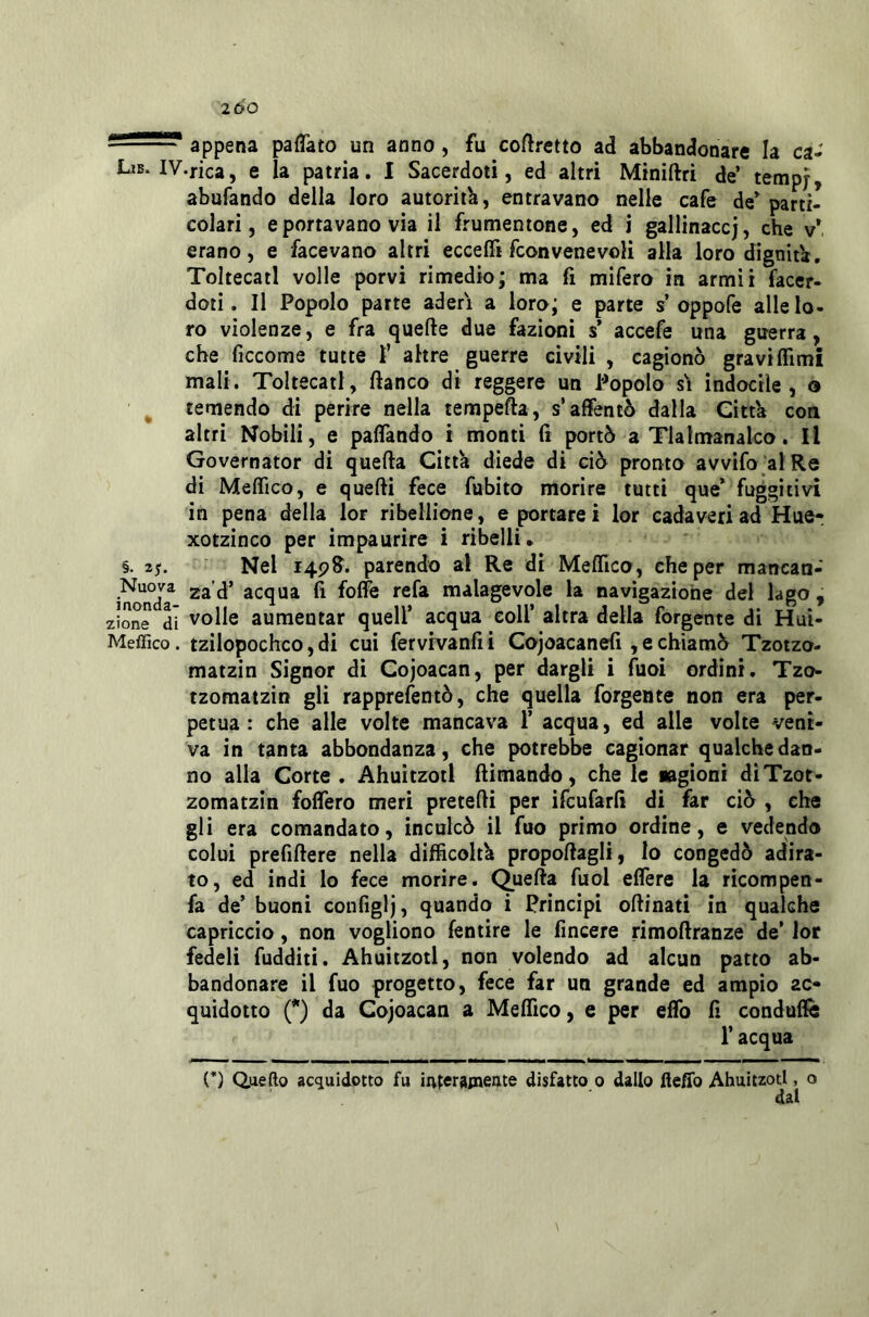 2ÙO ^ ' appena palTato un anno, fu corretto ad abbandonare la ca- LiB.IV.rica, e la patria. I Sacerdoti, ed altri Miniftri de’ temp;, abufando della loro autorità, entravano nelle cafe de^ parti- colari, e portavano vìa il frumentone, ed i gallinacci, che v* erano, e facevano altri ecce fii fcon vene voli alla loro dignità. ToltecatI volle porvi rimedio; ma fi mifero in armìi facer- doti. Il Popolo parte aderì a loro; e parte s oppofe alle lo- ro violenze, e fra quelle due fazioni s accefe una guerra, che ficcome tutte 1’ altre guerre civili , cagionò gravi filmi mali. ToltecatI, fianco di reggere un Popolo s\ indocile, o temendo di perire nella tempefta, s’affentò dalla Città con altri Nobili, e paflàndo i monti fi portò a Tlalmanalco. Il Governator di quella Città diede di ciò pronto avvifo alRe di Meflìco, e quelli fece fubito morire tutti que* fuggitivi in pena della lor ribellione, e portarei lor cadaveri ad Hue- xotzinco per impaurire i ribelli* §. 25. Nel 14P&. parendo al Re di Meffico, che per mancan- incmda acqua fi folfe refa malagevole la navigazione del lago , zione di Volle aumentar quell’ acqua eoli’ altra della forgente di Huì- Meffico. tzilopochco,di cui fervivanfii Cojoacanefi ,e chiamò Tzotzo- matzin Signor dì Cojoacan, per dargli i fuoi ordini. Tzo- tzomatzin gli rapprefentò, che quella forgente non era per- petua : che alle volte mancava 1’ acqua, ed alle volte veni- va in tanta abbondanza, che potrebbe cagionar qualche dan- no alla Corte. Ahuìtzotl ftimando, chele lagioni dìTzot- zomatzin fodero meri pretefii per ifcufarfi di far ciò , che gli era comandato, inculcò il fuo primo ordine, e vedendo colui prefiftere nella difficoltà propoftagli, lo congedò adira- to, ed indi lo fece morire. Quefta fuol eflere la ricompen- fa de’ buoni configlj, quando i Prìncipi oftinati in qualche capriccio, non vogliono fentire le fincere rimofiranze de’ lor fedeli fudditi. Ahuitzotl, non volendo ad alcun patto ab- bandonare il fuo progetto, fece far un grande ed ampio zc» quidotto {*) da Cojoacan a Meffico, e per eflb fi condufiè r acqua (*) Qjiefto acquidotto fu irvterajneate disfatto 0 dallo fieflb Ahuitzotl, o dal