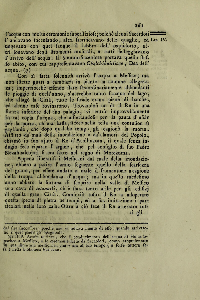 201 Tacque con molte ceremonle fuperftizlofe; poiché alcuni SacerdotiJ5552S! T andavano incenfando, altri facrifìcavano delle quaglie, ed Lib. IV. ungevano coti quel fangue il labbro dell’ acquidotto, al- tri fonavano degli ftromenti muficali, e tutti felteggiavano V arrivo dell’ acqua. Il Sommo Sacerdote portava quello ftef- fo abito, con cui rapprefentavano , Dea delT acqua, (q) Con SI fatta folennità arrivò l’acqua a Meflico; ma non iftette guari a cambiarfi in pianto la comune allegrez- za ; imperciocché effendo ftate ftraordinariamente abbondanti le pioggie di quell’anno, s’accrebbe tanto l’acqua del lago, che allagò la Cittk, tutte le ftrade erano piene di barche, ed alcune cafe rovinarono. Trovandoli un di il Re in una ftanza inferiore del fuo palagio, vi entrò improvvifamente in tal copia l’acqua, che alfrettandofì per la paura d’ufcir per la porta, eh’ era balfa, fi fece nella tefta una contufion si gagliarda , che dopo qualche tempo ^ gli cagionò la mone w Afflitto d^’mali della inondazione e da’clamori del Popolo, chiamò in fuo ajuto il Re d’ Acolhuacan, il quale fenza in- dugio fece riparar T argine, che pel configlio di fuo Padre Nezahualcojotl fi era fatto nel regno di Motezuma. Appena liberatifi i MelTicani dal male della inondazio- ne , ebbero a patire T anno feguente quello della fcarfezza del grano, per edere andato a male il frumentone a cagione della troppa abbondanza d’acqua; ma in quello medelimo anno ebbero la fortuna di feoprire nella valle di Meflico una cava di tetzomlì^ eh’è fiata tanto utile per gli edifizj di quella gran Città. Cominciò toflo il Re a adoperare quefta fpezie di pietra ne’tempi, ed a fua imitazione i par- ticolari nelle loro cafe. Oltre a ciò fece il Re atterrare tut- ti gli dal fuo fuccenfore : poiché non vi reftava niente di efifo, quando arrivaro- no a quel paefe gli Sp'agnuoli . (q) li P. Acofta teftifica, che il conducimento dell’ acqua di Huitzilo- pocheo a Mellìco, e le cereinonie fatte da’Sacerdoti, erano rapprefentate in una dipinrura meffìcsna, che v’efa al fuo tempo ( e forfè tuttora fa- rà ) nella biblioteca Vaticana.