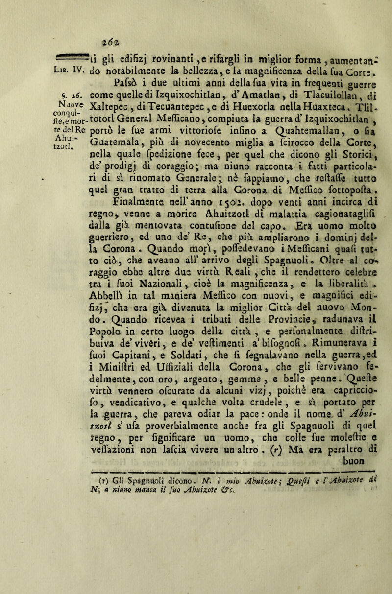 i6z '• - ti gli edifizj rovinanti, e rifargli in miglior forma jaumentan- Lib. IV. do notabilmente la bellezza > e la magnificenza della fua Corte. Pafsò i due ultimi anni della Tua vita in fret^uenti guerre §. i6. come quelle di Izquixochitlan, d^Amatlan^di Tlacuilollan, di Naoye Xaltepec , diTecuantepec ,e di Huexotla nellaHuaxteca. Tlìl- iìe!emor-toiotl General Meflicano^ compiuta la guerra d’Izquixochitlan , te del Re portò le fuc armi vittoriofe infino a QuaKtemallan, o fia tzo^d.* Guatemala, più di novecento miglia a fcirocco della Corte, nella quale fpedizione fece, per quel che dicono gli Storici, de’prodigi di coraggio; ma niuno racconta i fatti particola- ri di SI rinomato Generale; nè fappiamo, che reftaffe tutto quel gran tratto di terra alla Corona di MeiTico fottopofta. Finalmente nell’anno 1502. dopo venti anni incirca di regno, venne a morire Ahuitzotl di malattia cagionataglifi , dalla già mentovata contufione del capo. Era uomo molto guerriero, ed uno de’ Re, che più ampliarono i dominj del- la Corona. Quando mori, polfedevano iMefficani quafi tut- to ciò, che aveano all’arrivo degli Spagnuoli. Oltre al qqh raggio ebbe altre due virtù Reali , che il rendettero celebre tra i Tuoi Nazionali, cioè la magnificenza, e la liberalità • Abbellì in tal maniera MelTico con nuovi, e magnifici edi- fizj, che era giK divenuta la miglior Citta del nuovo Mon- do. Quando ricevea i tributi delle Provincie, radunava il Popolo in certo luogo della cittk , e perfonalmente diftri- buiva de’ vivéri, e de’ veftimenti a’ bifognofi . Rimunerava i fuoi Capitani, e Soldati, che fi fegnalavano nella guerra,ed i Miniftri ed Uffiziali della Corona, che gli fervìvano fe- delmente,con oro, argento, gemme, e belle penne.'Quelle virtù vennero ofcurate da alcuni vizj, poiché era capriccio- fo, vendicativo, e qualche volta crudele, e s'i portato per la guerra, che pareva odiar la pace : onde il nome d’ Ahui- tzofl s’ ufa proverbialmente anche fra gli Spagnuoli di quel yegno, per fignificare un uomo, che colle fue moleflie e venazioni non lafcia vivere un altro . (r) Ma era peraltro di buon (r) Gli Spagnuoli dicono. AT. è mìo Ahutxotei f 1'zete di JV; a, niuno manca il fuo Ahuizote ‘ '