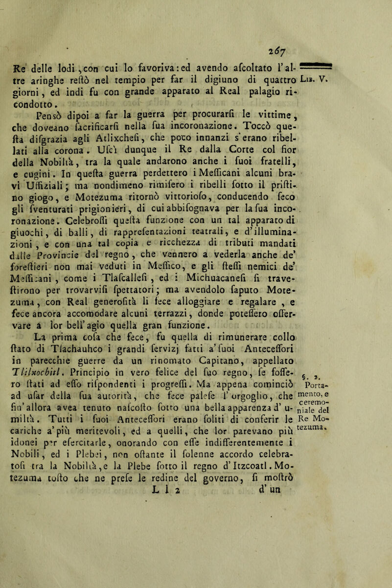 2(^7 Re delle lodi ^con cui lo favoriva:ed avendo afcoltato f al- tre aringhe reftò nel tempio per far il digiuno di quattro Lib. V. giorni, ed indi fu con grande apparato al Reai palagio ri- condotto . Fens^ dipoi a far la guerra per procurarfi le vittime, che doveano facrificarfi nella fua incoronazione. Toccò que- fta difgrazia agli Ailixchefi, che poco innanzi s'erano ribel- lati alla corona, Ufci dunque il Re dalla Corte col fior della Nobiltà, tra la quale andarono anche i fuoi fratelli, e cugini. In quella guerra perdettero i MelTicanì alcuni bra- ' vi Uffiziali; ma nondimeno rimifero i ribelli fotto il prilli., no giogo, e Motezuma ritornò vittoriofo, conducendo feco gli fventurati prigionieri, di cui abbifognava per la Tua inco-, ronazione. Celebrolfi quella funzione con un tal apparato di giuochi, di balli, di rapprefentazioni teatrali, e d’illumina- zioni , e con una tal copia e ricchezza di tributi mandati dalie Provincie del'regno, che vennero a vederla anche de’ forellieri non mai veduti in Melfico, e gli ftelfi nenàici de’ Melficani , come i Tlafcallefi , ed i Michuacanefi fi trave- ftirono per trovarvifi fpettatori ; ma avendolo faputo Mote- zuma , con Reai generofit'a li fece alloggiare e regalare , e fece ancora accomodare alcuni terrazzi, donde poteflero olTer- vare a lor bell’agio quella gran funzione. La prima cofa che fece, fu quella di rimunerare collo fiato di ìriachauhco i grandi fervizj fatti a’Tuoi Anteceflbri in parecchie guerre da un rinomato Capitano, appellato T liUocòitl. Principio in vero felice del Tuo regno, fe foffe- ^ ^ ro fiati ad elfo rifpondenti i progrelfi. Ma appena cominciò Porta- ad ufar della Tua autorità, che fece palefe l’orgoglio, che mento,e fin’allora avea tenuto nafcofto fotro una bella apparenza d’u-^iale del milia. Tutti i fuoi Antecelfori erano foliti di conferir le Re Mo- cariche a’più meritevoli, ed a quelli, che lor parevano più idonei p’r efercitarle, onorando con elfe indifferentemente i Nobili, ed i Plebei, non ofiante il folenne accordo celebra- tofi tra la Nobiliare la Plebe fotto il regno d’Itzcoatl. Mo- tezuma lofio che ne prefe le redine del governo, fi mofirò L 1 2 d’ un