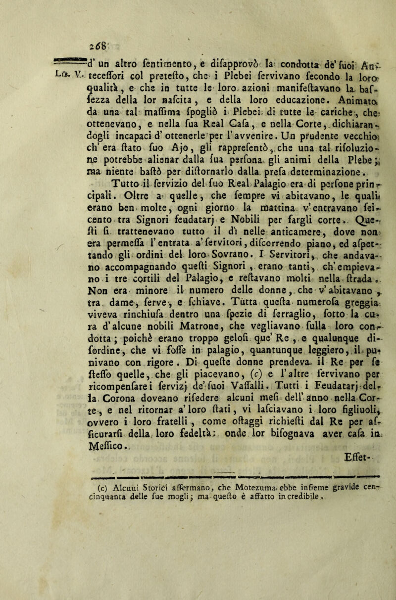 258' ■~d’ un altro fèntìmento, e dlfapprovò la- condotta dè’fuoi; Anv V.. teceflbri col pretefto, che i Plebei fervivano fecondo la loror q^ualità, e che in tutte le* loro, azioni nunifeftavano la. baf- fezza della lor nafcita, e della loro educazione. Animato, da una> tal mafTima fpogliò i Plebei, di tutte le cariche;, chei ottenevano, e nella fua Reai Gafa, e nella Corte,.dichiaran- dogli incapaci d’ottenerle per l’avvenire. Un prudente vecchio? ch’era flato fuo Ajo, gli rapprefentòj che una tal rifoluzio- ne potrebbe alienar dalla fua perfona. gli animi della Plebe ma niente badò per diflornarlo dalla, prefa .determinazione. Tutto il fervizio del fuo Reai Palagio era di perfone prini- cipali. Oltre a' quelle, che ferapre vi abitavano, le quali* erano ben-molte, ogni giorno la mattina v’entravano fei>- cento tra Signori feudatarj» e Nobili per fargli corte . Que- lli fi trattenevano tutto il di nelle anticamere, dove non.' ^ era permeffa l’entrata a’fervitori,difcorrendo pianOjedafpet- tando gli ordini del loro Sovrano. I Servitori, che andava-- no accompagnando quefti Signori , erano tanti, ch’empieva- no i tre cortili del Palagio, e reftavano molti nella fi rada . Non era minore il numero delle donneche-v’abitavano tra. dame, ferve-, e fchiave. Tutta quella numerofa greggia: viveva rinchiufa dentro una fpezie di ferraglio, fotto la cu> ra d’alcune nobili Matrone, che vegliavano fulla loro con»- dotta; poiché erano troppo gelofi que’Re , e qualunque dì- fordinc, che vi foffe in palagio, quantunque leggiero,.ihpu* nivano con rigore . Di quefle donne prendeva.- il Re per fe fteffo quelle, che gli piacevano, (c) e l’altre fervivano per ricompenfarei fervizj de’*fuoi Vaflalli. Tutti i Feudatarj-delr ia. Corona doveano rifedere alcuni mefi delhanno nella Gorr te-, e nel ritornar a’loro flati, vi lafciavano i loro figliuoli, ovvero i loro fratelli , come oflaggi richiefli dal Re per ah ftcurarfi della, loro fedeltà; onde lor bifognava aver cafa in: Meffico. Effet- (c) Alcuni Storici affermano, che Motezuma-ebbe infieme gravide cen- cinquanta delle fue moglie ma quello è affatto incredibile.