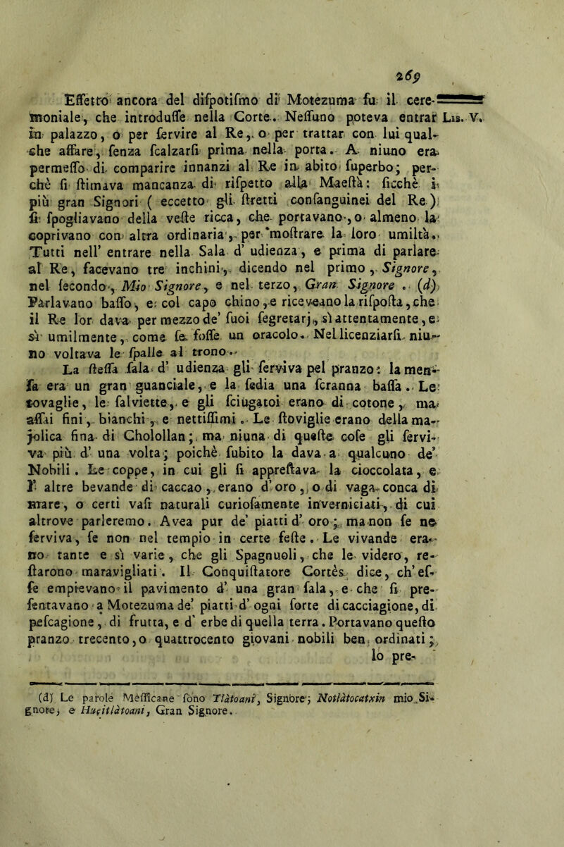 Effetro^ ancora del difpotifmo di* Motezuma il ìnoniale, che introduflfe nella Corte.. Nefluno poteva entrar Lis. V. in palazzo, o per fervire al Re,.o per trattar con Ini qual- che affare, fenza fcalzarfi prima nella- porta. A. ninno era^ permeflb di- comparire innanzi al Re in- abito- fuperbo; per- chè fi ftimava mancanza, di rifpetto alla Maefta: ficchè h più: gran Signori ( eccetto gli ftretti conlanguinei del Re ); fi: fpogliavano della vefte ricca, che- portavano-,o-almeno la; coprivano con altra ordinaria per‘moftrare la loro umiltà.- Tutti nell’ entrare nella Sala d’ udienza, e prima di parlare^ al Re, facevano tre inchini-,, dicendo nel primo ,, nel iQZonào'y MÌO' Signorey e nel terzo, Signore . {d)i Parlavano baffo-, e; col capo Ghino,e riceveanolarifpofta,che: il Re lor dava- per mezzo de’fuoi fegretarj,, sì attentamente, e; sì’ umilmentecome f& foffe un oracolo. Nellicenziarfi.niu^ no voltava le /pallfr al trono.* La fieffa fala-d’ udienza gli fervi va pel pranzo: lametii^ la era un gran guanciale,la fedia una fcranna baffa.-Le- tovaglie, le: falviette,* e gli fciugatoi erano di-cotone ,/ mai aCu finibianchie nettiflìmi .* Le ftoviglie erano della ma-* Jolica fina* di Cholollan; n>a- nìuna di quarte^ cofe gU fervi-- va più d’ una volta-; poiché fubito la dava a- qnalcuno de* Nobili. Le coppe, in cui gli fi apprettava*^ la cioccolata, e- 1’; altre bevande dì caccao,,erano d’oro, o di vaga-*conca di mare, o certi vafi naturali curiofamente invernieiatf, di cui altrove parleremo. A vea pur de’ piatti d’ oro;,ma non fe n» férviva, fe non nel tempio in certe fette. Le vivande era** no tante e sì varie, che gli Spagnuoli, che le* videro, re-* fiarono'maravigliati. Il Gonquittatore Cortes- dice, ch’ef- fe empievano’il pavimento d’ una gran fala,.e che fi pre- fentavano a Motezuma de’piatti d’ogni forte di cacciagione, di pefcagione , dì frutta, e d' erbe di quella terra. Portavano quefto pranzo trecento,o quattrocento giovani nobili ben. ordinati lo pre- (dj Le parole Mèfficane fòno Tlàtoant^ Signbrej Notlàtocatxin mio^Si- gnore j e tiufitlàtoanij Gran Signore.