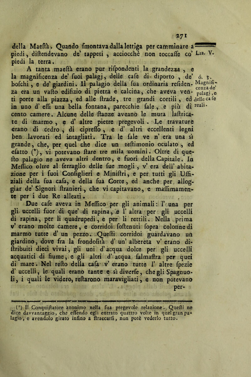 della Maeft'a. Quando fmontava dalla lettj^a per carwmìnare a^^^ piedi, diftendevano de’ tappeti , acciocché non toccafle co’ i-i®* piedi la terra. i A tanta maefta erano pur rifpondentì la grandezza , e la magnificenza de’ fuoi palagj, delle cafe di> diporto , de’ ó. bofchi, e de’giardini. Il palagio della fua ordinaria refiden- za era un vallo edifizia di pietra e calcina, che aveva ven- paiagj.e ti porte alla piazza , ed alle ftrade, tre grandi cortili , ed delle cafe in uno d’ elTi una bella fontana, parecchie fale, e più di cento camere. Alcune delle ftanze aveanò le mura laftrica- te di marmo, e d* altre pietre pregevoli, Le travature erano di cedro, di cipreflfo, e d’ altri eccellenti legni ben lavorati ed intagliati. Tra le fale ve n’ era una si grande, che, per quel che dice un teftimonlo oculato , ed efatto (*), vi potevano Ilare tre mila uomini. Oltre di que- llo palagio ne aveva altri dentro, e fuori della Capitale. In Meflico oltre al ferraglio delle fue mogli, v’ era dell’ abita- zione per i fuoi Configlieri e Miniftri, e per tutti gli Uffi- ziaii delia fua cafa, e della fua Corte, ed anche per allog- giar de’ Signori ftranieri, che vi capitavano, e maffimamen- tc per i due Re alleati» Due cafe aveva in Meflico per gli animali : 1’ una per gli uccelli fuor di que’ di rapina, £ T altra per gli uccelli di rapina, per li quadrupedi, e per li rettili. Nella prima v’erano molte camere, e corridoi, foftenutì fopra colonne di marmo tutte d’un pezzo. ..Quelli corridoi guardavano un giardino, dove fra la frondofit'a d’ un’ albereta v’ erano di- ftribuitì dieci vivai, gli uni d’acqua dolce per, gli uccelli acquatici di fiume,.e gli altri d’ acqua falmaftra per quei di mare. Nel refto della cafa v’erano tutte 1’ altre fpezie d’ uccelli, le quali erano tante e si diverfe, che gli Spagnuo- lì, i quali le videro, reflarono maravigliati, e non potevano per- (*) Il Conquiftatore knonimo nella fua pregevole relazioneQuelli ne dice davvantaggio, che elTendo egli entrato quattro volte in quel gran pa- lagio, e avendolo girato infino a ftraecarfi, non potè vederlo tutto.