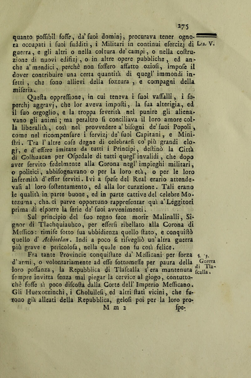 ^75 quanto poffibil foffe, da’fuoi dominj, procurava tener ogno-^^^5 ra occupati i Tuoi fudditi, i Militari in continui efercizj di Lib. V. guerra, e gli altri o nella coltura de’canapi, o nella coftru- zione di nuovi edifizj , o in altre opere pubbliche, ed an- che a’mendici, perchè non folfero affatto oziofi, impofe il dover contribuire una certa quantità di quegl’ immondi in- fetti , che fono allievi della fozzura ,, e compagni della miferia.v Quella opprelTione, in cui teneva t fuol vaffalli, i fo- perchj aggravi, che lor aveva impofti, la fua alterigia, ed il fuo orgoglio, e la troppa feverita nel punire gli aliena^ vano gli animi ; ma peraltro fi conciliava il loro amore col- la liberalità;, COSI nel provvedere a’bifogni de’fuoi Popoli, come nel ricompenfare i fervizj de^ fuoi Capitani, e Mini- ftri. Tra 1’altre cofe degne di celebrarli co’più grandi elo- gi, e d’effere imitate da tutti i Principi, deftinò la Citt'a di Colhuacan per Ofpedaie di tutti quegl’invalidi , che dopo aver fervlto fedelmente alla Corona negl’impieghi militari, o politici, abbifognavano o per la loro età, o per le loro infermità d’effer ferviti. Ivi a fpefe del Reai erario attende- vafi al loro foftentamento, ed alla lor curazione. Tali erano le qualit'a in:parte buone , ed in parte cattive del celebre Mo- tezuma , chanci parve opportuno rapprefentar qui a’Leggitori prima di efporre la ferie de’fuoi avvenimenti, Sul principio del fuo regno fece morir Malinalli, Si- gnor di Tlachquiauhco, per efferfi ribellato alla Corona di MefTico: rimife fotto fua ubbidienza quello flato, e conquido quello d’ Acbiotlan, Indi a poco fi rifvegliò un’ altra guerra più grave e pericolofa, nella quale non fu cosi felice. Fra tante Provincie conquidace da’ MifTicani- per forza §, ’f. d’armi , o volontariamente ad effe fottomeffe per paura della loro poffanza, la Repubblica di Tlafcalla s’era mantenuta fempre invitta fenza mai piegar la cervice al giogo,, contutto- ché foffe SI poco difcoda dalla Corte deli’Imperio Mefficano. Gli Huexotzìnchì, i Cholullefij ed altri dati vicini, che fu- atono già alleati della Repubblica, gelofi poi per la loro pro- M m 2 fpe-^