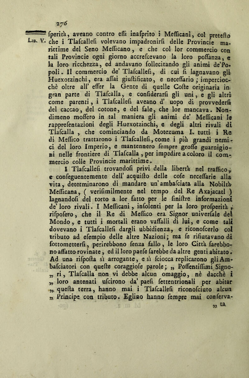 'IJÓ — ■ fperita, aveano contro eiTi inafprito i Mefficani, col preteso Lib. Y. che i Tlafcailefi volevano impadronirli delle Provincie ma- rittime del Seno Meflicano, e che col lor commercio eoo tali Provincie ogni giorno accrefeevano la loro polfanza, e la loro ricchezza, ed andavano follecitando gli animi de’Po- poli ► Il commercio de’ Tlafcallell y di cui fi lagnavano gli Huexotzinchi, era affai giuftificato, e neceflario ; impercioc- ché oltre all’ effer la Gente di quelle Goffe originaria in. gran parte di Tlafcalla, e confiderarfi gli uni, e gli altri come parenti, i Tlafcailefi aveano d’ uopo di provvederli del caccao, del cotone, e del fale, che lor mancava. Non- dimeno molTero in tal maniera gli animi de’ Mefficani le rapprefentazioni degli Huexotzinchi, e degli altri rivali di Tlafcalla ,, che cominciando da Motezuma I. tutti i Re di Meffico trattarono i Tlafcailefi , come i più grandi nemi- ci del loro Imperio, e mantennero Tempre groffe guarnigio- ni nelle frontiere di Tlafcalla , per impedire a coloro il com- mercio colle Provincie marittime.. I Tlafcailefi trovandoli privi della liberta nel traffico^ e confeguentemente dell’ acquiffo delle cofe neceffarie alla vita, detetminarono di mandare un’ambafeiata alla Nobiltà? Mefficana, ( verifimilmente nel tempo del Re Axajacatl ) lagnandoli del torto a lor fatto per le finiffre informazioni de’ loro rivali. I Mefficani y infoienti per la loro profperitk y rifpofero, che il Re di Mellìco era Signor univerfale del Mondo, e tutti i mortali erano vaffalli di lui, e come tali dovevano i Tlafcailefi dargli ubbidienza, e riconofcerlo col tributo ad efempio delle altre Nazioni; ma fe rifiutavano di fottometterfi, perirebbono fenza fallo, le loro Citta farebbo- no affatto rovinate, ed il loro paefe farebbe da altre genti abitato. Ad una rifpoffa si arrogante, e si fciocca replicarono gliAm- bafeiatori con queffe coraggiofe parole; „ Poffen-tiffimi Signo- „ ri, Tlafcalla non vi debbe alcun omaggio, nè dacché i loro antenati ufeirono da’ paell fettentrionali per abitar quella terra, hanno mai i Tlafcailefi riconofeiuto alcun 55. Principe con tributo» Eglino hanno Tempre mai conferva-