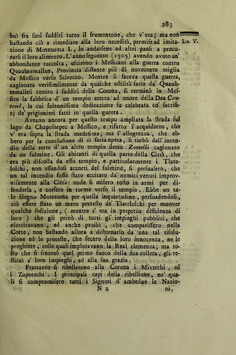 ?83 bu'i tra fuoi fudditì tutto il frumentone, che v' era ; ma non baftando ciò a rimediare alla loro neceflìta, permife ad imita- zione di Motezuma L, Io andarfene ad altri paefi a procu- rarfi il loro alimento. L-anno feguente (1505) avendo avuto un abbondante raccolta, ufcirono i Melìicani alla guerra contro Quauhitemallan, Provincia diftante pili di novecento miglia da MelTico verfo Scirocco. Mentre fi faceva quella guerra, cagionata verifimilmente da qualche oftilita fatta da’ Quauh- temallefi contro i fudditi della Corona, fi. terminò in Mef- fico la fabbrica d’ un tempio eretto ad onore della Dea teotly la cui folennilfima dedicazione fu celebrata co’ facrifi,- zj de’ prigionieri fatti in quella guerra . Aveano ancora per quello tempo ampliata la ftrada fui lago da Chapoltepec a Melfico, e rifatto 1’acquidotto, che v’ era fopra la ftrada medelìma; ma 1’ allegrezza , che eb- bero per la conclufione di si fattaopera, fi. turbò dall’incen- dio della torre d’ un altro tempio detto ZomoHi cagionato da un fulmine. Gli abitanti di quella parte dèlia Citta, che era più difcofta da eflb tempio, e particolarmente i Tlate- lolchi, non elfendofi accorti del fulmine, fi perfuafero, che un tal incendio folfe ftato eccitato da’ nemici venuti improv- vifamente alla Citta; onde fi mifero tofto in armi per di- fenderla , e corfero in torme verfo il tempio. Ebbe un ta- le fdegno Motezuma per quella inquietudine , perfuadendofi ciò elfere ftato un mero preteftp dè’ Tlatelolchi per muover qualche fedìzione, ( mentre s’ era in perpetua- diffidenza di loro ) che gli privò di tutti gl’ inipieghi pubblici, che efercitavano , ed anche proibì , che comparifle.ro nella Corte, non baftando allora a diftornarlo da una tal rifolu- zione nè le protefte, che fecero della loro innocenza, ne le preghiere, colle quali imploravano la Reai. clemenza; ma to-< fto che fi fmorzò quel primo fuoco della fua collera, gll re- ftitui a’ loro impieghi^ ed alla fua grazia. Frattanto fi ribellarono alla Corona i Mixtechi , ed i Zapotechi . I principali capi - della ribelliofae, ne’-qua- li fi compromifero tutù, i Signori d’ ambedue le Nazio- N n ni^