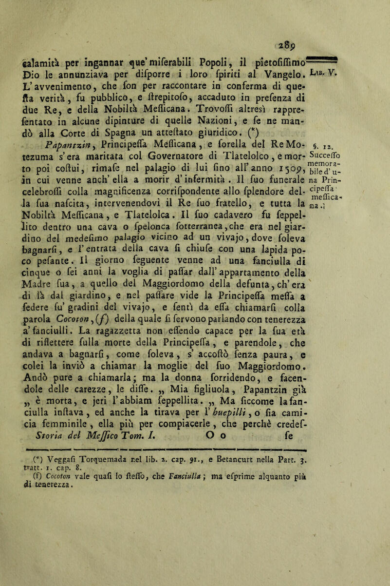 28p «alamit'a per ingannar ^ue’miferabili Popoli, il pietofiflìmo- pio le annunziava per difporre i loro fpiriti al Vangelo. L’avvenimento, che fon per raccontare in conferma di que- lla veritk, fu pubblico, e ftrepitofo, accaduto in prefenza di due Re, e della Nobiltà Meflicana. Trovofii altresì rappre- lèntato in alcune dipinture di quelle Nazioni, e fe ne man- dò alla Corte di Spagna un atteftato giuridico. (*) Papanp-ztn^ Principefla Meflicana, e forella del ReMo- §. n. tezuma s’era maritata col Governatore di Tlatelolco, e mor- SuccefTo to poi coftui, rimafe nel palagio di lui fino alf anno in cui venne anch’ ella a morir d’infermità . Il fuo funerale na Prin- celebrolfi colla magnificenza corrifpondente allo fplendore del- la fua nafcita, intervenendovi il Re fuo fratello, e tutta la^ia.i Nobiltà Meflicana, e Tlatelolca. Il fuo cadavero fu feppel- lito dentro una cava o fpelonca fotterranea,che era nel giar- dino del medefimo palagio vicino ad un vivajo,dove foleva bagnarli, e l’entrata della cava fi chiule con una lapida po- co pefante. il giorno feguente venne ad una fanciulla di cinque o fei anni la voglia di palfar dall’ appartamento della Madre fua, a quello del Maggiordomo della defunta, eh’era ' di là dal giardino, e nel pafl’are vide la Principefla mefla a federe fu’gradini del vivajo, e fentì da efla chiamarli colla parola Cocoton^(f) della quale li fervono parlando con tenerezza a’fanciulli. La ragazzetta non eflendo capace per la fua età di riflettere fulla morte della Principelfa, e parendole, che andava a bagnarli, come foleva, s’ accollò lenza paura, e colei la inviò a chiamar la moglie del fuo Maggiordomo. Andò pure a chiamarla; ma la donna forridendo, e facen- dole delle carezze, le difle. „ Mia figliuola, Papantzìn già „ è morta, e jeri l’abbiam feppellita. „ Ma ficcome la fan- ciulla inftava, ed anche la tirava per Y huepiUiyO fia cami- cia femminile , ella più per compiacerle , che perchè credef- Storia del MeJJico Tom, /. O o fe (*) Veggafi Torquemada r.el lib. cap. 91., e Betancurt nella Part. 5. tratt. I. cap. 8. (f) Cocoton vale quafi Io flelTo, che Fanciulla ] ma efprime alquanto piùi di tenerezza.