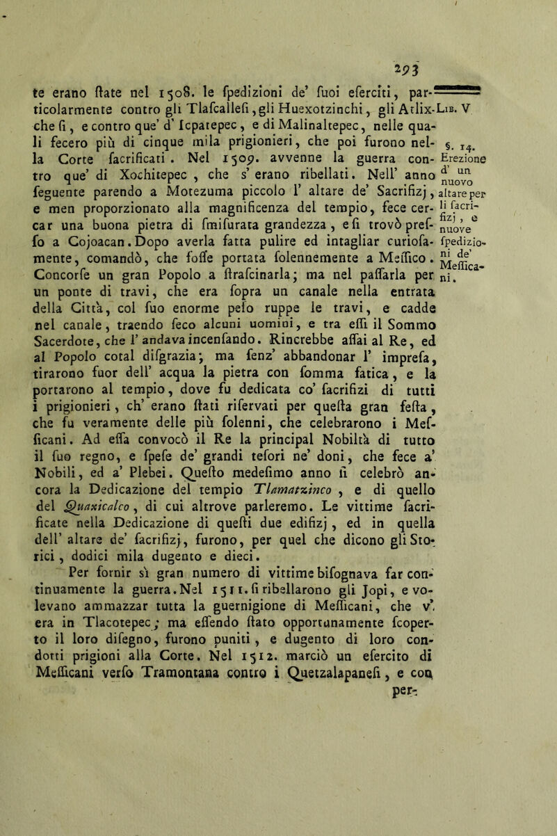 ^93 te erano ftate nel 1508. le fpedizloni de’ Tuoi eferciti, par- ticolarmente contro gli Tlafcallefi,gli Huexotzinchi, gli AcIìx-Lib. V che fi, e contro que’d’Icpatepec, e di Malinaltepec, nelle qua- li fecero più di cinque mila prigionieri, che poi furono nel- §. la Corte facrificati . Nel 150^» avvenne la guerra con-Erezione tro que’ di Xochiiepec , che s’ erano ribellati, Nell’ anno ^uovo feguente parendo a Motezuma piccolo 1’ altare de’ Sacrifizj, altare per e men proporzionato alla magnificenza del tempio, fece cer-Jì car una buona pietra di fmifurata grandezza, e fi trovò pref-^uove*^ fo a Gojoacan. Dopo averla fatta pulire ed intagliar curiofa- fpedizio- mente, comandò, che foflfe portata folennemente a MsiTico. Concorfe un gran Popolo a firafcinarla; ma nel palfarla per ni, un ponte di travi, che era fopra un canale nella entrata della Citta, col fuo enorme pelo ruppe le travi, e cadde nel canale, traendo feco alcuni uomini, e tra elfi il Sommo Sacerdote, che r andavaincenfando. Rincrebbe affai al Re, ed al Popolo cotal difgrazia*, ma fenz’ abbandonar 1’ imprefa, tirarono fuor dell’ acqua la pietra con fomma fatica, e la portarono al tempio, dove fu dedicata co’ facrifizì di tutti i prigionieri, eh’ erano fiati rifervati per quella gran feda, che fu veramente delle più folenni, che celebrarono i Mef- ficani. Ad effa convocò il Re la principal Nobilt'a di tutto il fuo regno, e fpefe de’ grandi tefori ne’ doni, che fece a’ Nobili, ed a’ Plebei. Quello medefimo anno fi celebrò an- cora la Dedicazione dei tempio Thtnafzinco , e di quello del ^aicicalco y di cui altrove parleremo. Le vittime facri- ficate nella Dedicazione di quelli due edifizj, ed in quella dell’ altare de’ facrifiz}, furono, per quel che dicono gliSto^ rici, dodici mila dugento e dieci. Per fornir si gran numero di vittime bifognava far con- tinuamente la guerra.Nel 1511. fi ribellarono gli Jopi, e vo- levano ammazzar tutta la guernigione di Mefficani, che v*, era in Tlacotepec; ma effendo fiato opportunamente feoper- to il loro difegno, furono puniti, e dugento di loro con- dotti prigioni alla Corte. Nel 1512. marciò un efercito di Mcfficani verfo Tramontana contro i Quetzalapanefi, e con pert