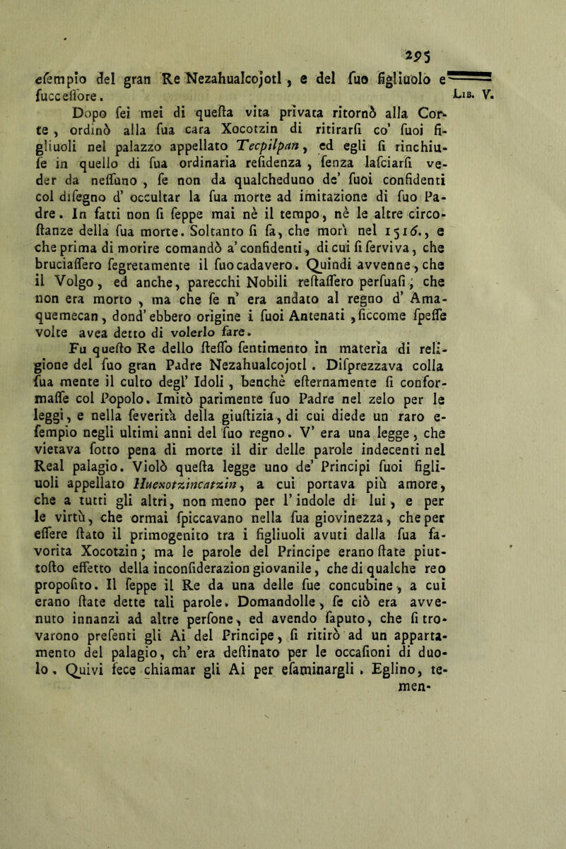 2P3 cfempìo del gran Re Nezahualcojotl, e del fuo JSgUaolò e fuccefibre. Dopo fei ìtiei di quella vita privata ritornò alla Cor^ te , ordinò alla fua cara Xocotzin di ritirarli co’ fuoi fi- gliuoli nel palazzo appellato Tecpilpan, ed egli fi rinchiu- fe in quello di fua ordinaria refidenza , fenza lafdarfi ve- der da nelfuno , Te non da qualcheduno de’ fuoi confidenti col difegno d’ occultar la fua morte ad imitazione di fuo Pa- dre. In fatti non fi feppe mai nè il tempo, nè le altre circo- ftanze della fua morte. Soltanto fi fa, che morì nel 1510., e che prima di morire comandò a’confidenti;, dicui fiferviva, che brucialTero fegretamente il fuocadavero. Quindi avvenne, che il Volgo, ed anche, parecchi Nobili reflafiero perfuafi; che non era morto , ma che fe Xi era andato al regno d’ Ama- quemecan, dond’ebbero origine i fuoi Antenati ,ficcome fpefle volte avea detto di volerlo fare. Fu quello Re dello fteflb fentimento in materia di reli- gione del fuo gran Padre Nezahualcojotl . Difprezzava colla fua mente il culto degl’ Idoli, benché efternamente fi confor- malfe col Popolo. Imitò parimente fuo Padre nel zelo per le leggi, e nella feverìt'a della giullizia, di cui diede un raro e- fempio negli ultimi anni del ’fuo regno . V’ era una legge, che vietava fotto pena di morte il dir delle parole indecenti nel Reai palagio. Violò quella legge uno de’ Principi fuoi figli- uoli appellato Iheaot^mcat-aìn^ a cui portava piò amore, che a lutti gli altri, noumeno per l’indole di lui, e per le virtù, che ormai fpiccavano nella fua giovinezza, che per elTere fiato il primogenito tra i figliuoli avuti dalla fua fa- vorita Xocotzin ; ma le parole del Principe erano fiate piut- tofio effetto della inconfiderazion giovanile, che di qualche reo propofito. Il feppe il Re da una delle fue concubine, a cui erano fiate dette tali parole. Domandolle, fe ciò era avve- nuto innanzi ad altre perfone, ed avendo faputo, che fi tro- varono prefentì gli Ai del Principe, fi ritirò ad un apparta- mento del palagio, eh’ era defiinato per le òccafioni di duo- lo, Quivi fece chiamar gli Ai per efaminargli. Eglino, te- men-