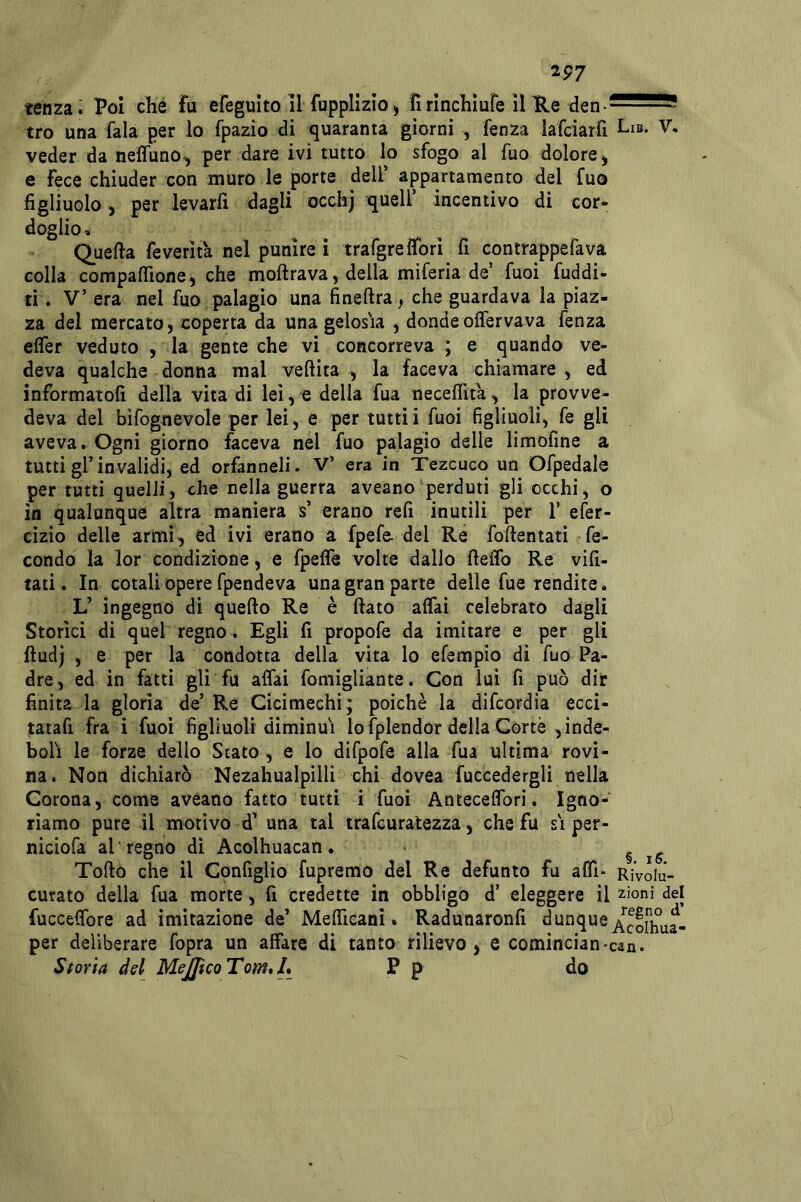 2P7 tenzai Poi che fu efeguito il fuppllzio j fìrinchiure il He den - tro una fala per lo fpazio di quaranta giorni , fenza iafciarfi Lib. V. veder da neffuno, per dare ivi tutto lo sfogo al Tuo dolore ^ e fece chiuder con muro le porte dell’ appartamento del fuo figliuolo , per levarli dagli occhj quell’ incentivo di cor- doglio. Quella feverità nel punire i trafgreìfori fi contrappefava colla compaflìone, che moltrava , della miferia de’ fuoi fuddi- ti. V’ era nel fuo palagio una finellra, che guardava la piaz- za del mercato, coperta da una gelosia , dondeolfervava fenza efler veduto , la gente che vi concorreva ; e quando ve- deva qualche donna mal veftita , la faceva chiamare , ed informatoli della vita di lei, e della fua necefiita, la provve- deva del bìfognevole per lei, e per tuttii fuoi figliuoli, fe gli aveva. Ogni giorno faceva nel fuo palagio delle limoline a tutti gl’invalidi, ed orfanneli. V’ era in Tezcuco un Ofpedale per tutti quelli, che nella guerra aveano perduti gli occhi, o in qualunque altra maniera s’ erano refi inutili per 1’ efer- cìzio delle armi, ed ivi erano a fpefe* del Re follentati fe- condo la lor condizione, e fpefle volte dallo fieflb Re vili- tati . In cotali opere fpendeva una gran parte delle fue rendite. L’ ingegno di quello Re è fiato affai celebrato dagli Storici di quel regno . Egli fi propofe da imitare e per gli fiudj , e per la condotta della vita lo efempio di fuo Pa- dre, ed in fatti gli fu affai fomigliante. Con lui fi può dir finita la gloria de’ Re Cicimechi; poiché la difcordia ecci- tatafi fra i fuoi figliuoli diminuì lo fplendor della Corte , inde- bolì le forze dello Stato , e lo difpofe alla fua ultima rovi- na. Non dichiarò Nezahualpilli chi dovea fuccedergli nella Corona, come aveano fatto tutti i fuoi Antecelfori. Igno- riamo pure il motivo d’ una tal trafcuratezza, che fu si per- nicìofa al regno dì Acolhuacan, ^ Torto che il Cpnfiglio fupremo del Re defunto fu affi- rìVoIu- curato della fua morte, fi credette in obbligo d’ eleggere il z^oni del fuccelfore ad imitazione de’ Mefiìcani. Radunaronfi per deliberare fopra un affare di tanto rilievo, e comincian*can. Storia del MeJJìcoTom*L P p fio