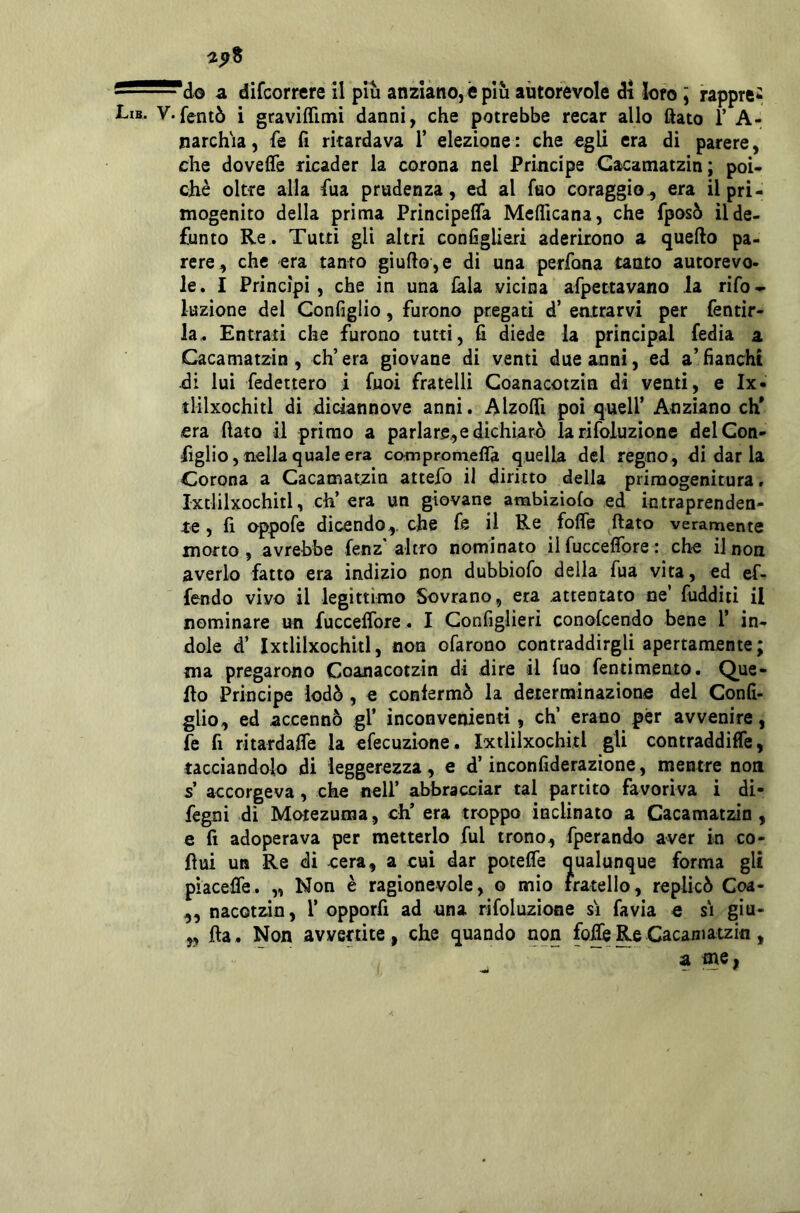 a difcorrere il piu anziano, è più autorevole di loro ] rappre^ V-fentò i graviffimi danni, che potrebbe recar allo ftato 1’ A- narchia, fe fi ritardava 1’ elezione : che egli era di parere, che doveffe ricader la corona nel Principe Gacamatzin; poi- cJiè oltre alla fila prudenza, ed al Tuo coraggio^ era il pri- mogenito della prima Principefla Mcflicana, che fposò il de- funto Re . Tutti gli altri configliari aderirono a quello pa- rere, che era tanto giullo,e di una perfona tanto autorevo- le. I Principi, che in una ^la vicina arpettavano la rifo* luzione del Configlio, furono pregati d’ entrarvi per fentir- la. Entrali che furono tutti, fi diede la principal Tedia a Gacamatzin, ch’era giovane di venti due anni, ed a’fianchi di lui fedettero i Tuoi fratelli Coanacotzin di venti, e Ix* tlilxochitl di diciannove anni. Alzolfi poi quell’ Anziano eh* era fiato il primo a parlare,e dichiarò la rifoluzionc delCon- figlio, nella quale era ccHnpromefla quella del regno , di dar la Corona a Gacamatzin attefo il diritto della primogenitura. Ixtlilxochitl, eh’ era un giovane ambiziolo ed intraprenden- te , fi oppofe dicendo,, che fe il Re fofle ^^ftato veramente morto, avrebbe fenz'altro nominato il fucceflbre : che il non averlo fatto era indìzio non dubbiofo della fua vita, ed ef- fendo vìvo il legittimo Sovrano, era attentato ne’ fudditi il nominare un fucceflbre . I Gonfiglieri conofeendo bene 1’ in- dole d’ Ixtlilxochitl, non ofarono contraddirgli apertamente; ma pregarono Coanacotzin di dire il fuo fentimento. Que- fio Principe lodò, e confermò la determinazione del Confi- glio, ed accennò gl’ inconvenienti, eh’ erano per avvenire, fe fi ritardafle la efecuzione. Ixtlilxochitl gli contraddifle, tacciandolo di leggerezza, e d’inconfiderazione, mentre non s’ accorgeva, che nell’ abbracciar tal partito favoriva i di- fegni di Moiezuma, eh’ era troppo inclinato a Gacamatzin , e fi adoperava per metterlo fui trono, Tperando aver in co- fìui un Re di ocra, a cui dar potefle qualunque forma gli piacefle. „ Non è ragionevole, o mio fratello, replicò Coa- ,, nacotzin, 1’ opporfi ad una rifoluzione si favìa e si giu- „ fta. Non avvenite, che quando non Me Re Cacaniatzin,