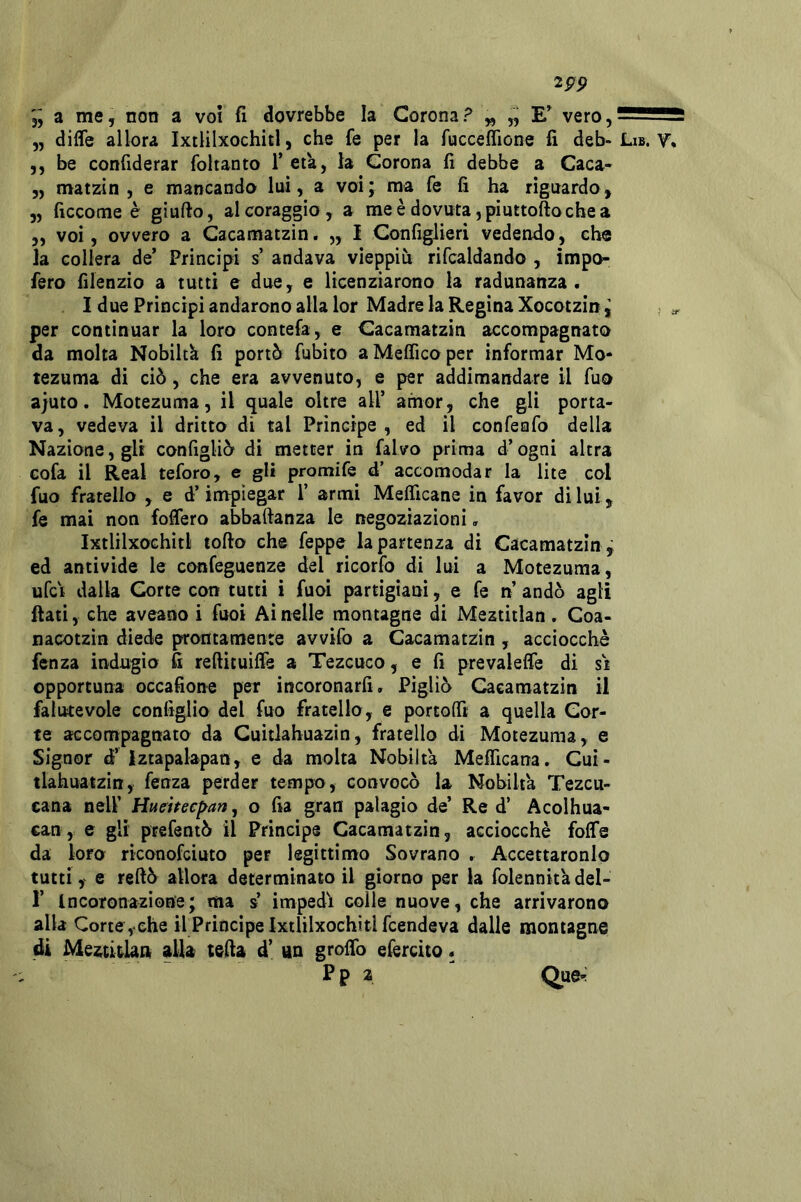 2PP jj a me, non a voi fi dovrebbe la Corona? „ „ vero,5255f55 „ diffe allora Ixtlilxochitl, che fe per la fuccefiione fi deb- Lib. V* ,5 be confiderar foltanto T età, la Corona fi debbe a Caca* 5, matzin , e mancando luì, a voi; ma fe fi ha riguardo, 5, ficcome è giufto, al coraggio, a meèdovuta,piuttoftochea ,, voi, ovvero a Cacamatzin. „ i Configlierì vedendo, che la collera de’ Principi s’ andava vieppiù rifcaldando , ìmpo- fero filenzio a tutti e due, e liGenziarono la radunanza. I due Principi andarono alla lor Madre la Regina Xocotzin; .a, per continuar la loro contefa, e Cacamatzin accompagnato da molta Nobiltà fi portò fubito aMefficoper informar Mo- tezuma dì ciò, che era avvenuto, e per addimandare il fuo ajuto. Motezuma, il quale oltre all’ amor, che gli porta- va, vedeva il dritto di tal Principe , ed il confenfo della Nazione, gli configliò di metter in falvo prima d’ogni altra Gofa il Reai teforo, e gli promife d’ accomodar la lite col fuo fratello , e d’impiegar 1’ armi Meflìcane in favor di lui, fe mai non foflero abbaftanza le negoziazioni, Ixtlilxochitl tofto che feppe la partenza di Cacamatzin ; ed antivide le confeguenze del ricorfo di lui a Motezuma, ufci dalla Corte con tutti i fuoi partigiani, e fe n’ andò agli fiati, che aveano i fuoi Ai nelle montagne di Meztitlan. Coa- nacotzìn diede prontamente avvìfo a Cacamatzin , acciocché fenza indugio fi reftituiffe a Tezcuco, e fi prevaleife di st opportuna occafìone per incoronarli. Pigliò Cacamatzin il falutevole configlio del fuo fratello, e portolTt a quella Cor- te accompagnato da Guitlahuazin, fratello di Motezuma, e Signor d’ Iztapalapan, e da molta Nobiltà Melficana. Cui- tlahuatzin, fenza perder tempo, convocò la Nobiltà Tezcu- eana nell’ Huehec^an, o fia gran palagio de’ Re d’ Acolhua- can, e gli ptefentò il Princìps Cacamatzin, acciocché folfe da loro riconofciuto per legittimo Sovrano . Accettaronlo tutti y e refiò allora determinato il giorno per la folennità del- r Incoronazione; ma s impedì colle nuove, che arrivarono alla Corteyche il Principe Ixtlilxochitl fcendeva dalle montagne di Mezti&lan alla tefia d’ un grolTo efercito. P p a Que^