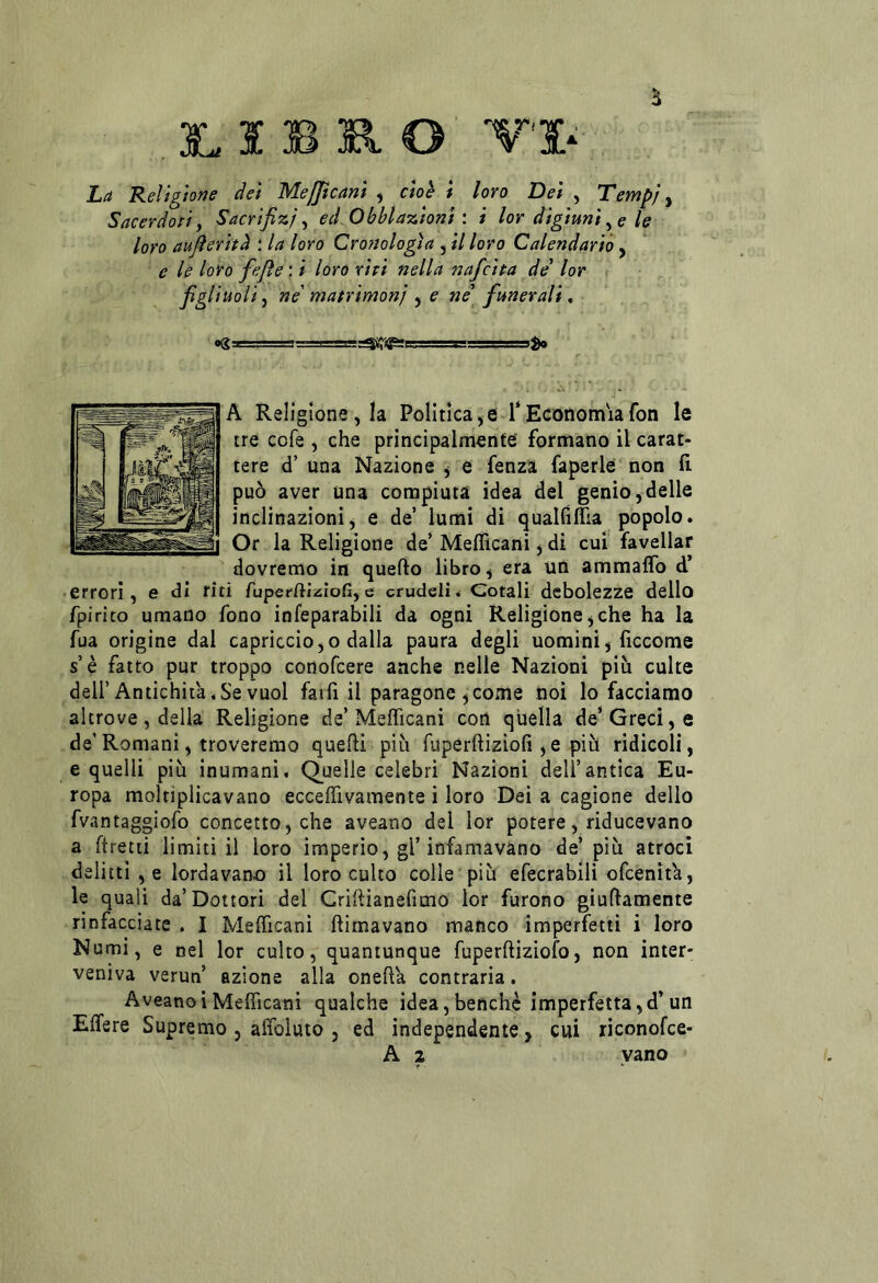 , S B R O VS- La Religione dei Mefficani ^ cioè i loro Dei , Tempi y Sacerdoti y Sacrifizj y ed Obhlazioni \ i lor digiuni y e le loro aujìeritd * la loro Cronologìa , il loro Calendario y e le loro fejìe : i loro riti nella nafcita de lor r figliuoli y ne'matrimoni y e ne funerali, ogT-.'.-rm IT ■'.ru.!'.:'.! r A Religione, la Politicale T Economia fon le tre cofe , che principalmente formano il carat- tere d’ una Nazione y e fenza faperlé non fi può aver una compiuta idea del genio,delle inclinazioni, e de’ lumi di qualfilTia popolo. Or la Religione de’ Mefficani, di cui favellar dovremo in quello libro, era un ammalTo d’ • errori, e dì riti ruperftìziofi,e crudeli. Cotali debolezze dello fpirito umano fono infeparabili da ogni Religione,che ha la fua origine dal capriccio,o dalla paura degli uomini, ficcome s’è fatto pur troppo conofcere anche nelle Nazioni più culte dell’Antichità.Se vuol farli il paragone ,come noi lo facciamo altrove , della Religione de’Mefficani con quella de* Greci, e de’Romani, troveremo quelli più fuperftizioli,e più ridicoli, e quelli più inumani. Quelle celebri Nazioni dell’antica Eu- ropa moltìplicavano ecceffivamente i loro Dei a cagione dello fvantaggiofo concetto, che aveano del lor potere, riducevano a ftretii limitili loro imperio, gl’infamavano de’più atroci delitti , e lordavano il loro culto colle più efecrabili ofcenita, le quali da’Dottori del Criflìanefimo lor furono giuflamente rinfacciate . I Mefficani ftirnavano manco imperfetti i loro Numi, e nel lor culto, quantunque fuperftiziofo, non inter- veniva verun azione alla oneffia contraria. AveanoiMefficani qualche idea,benché imperfetta,d’un Effere Supremo , affoluto , ed independente, cui riconofce-