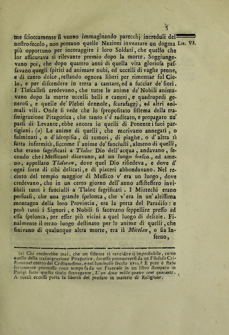 ine fcioccamente fi vanno immaginando parecchj increduli del— noftro-fecolo, non poteano quelle Nazioni inventare un dogma Li» più opportuno per incoraggire i loro Soldati,che quello che lor aflìcurava sì rilevante premio dopo la morte. Soggiunge- vano poi, che dopo quattro anni di quella vita gloriofa paf- favano quegli fpiriti ad animare nubi, ed uccelli di vaghe penne, e di canto dolce ,reftando ognora liberi per rimontar fui Cie- lo, e per difcendere in terra a cantare,ed a fucciar de’fiorì. J Tlafcailefi credevano, che tutte le anime de’Nobili anima- vano dopo la morte uccelli belli e canori, e quadrupedi ge- nerofi, e quelle de’Plebei donnole, fcarafaggj, ed altri ani- mali vili. Onde fi vede che lo fpropofitato Irftema della fra- fmigrazione Pitagorica , che tanfo s è radicato, e propagato fie* paefi di Levante,ebbe ancora in quelli di Ponenteifuoi par- tigiani. (a) Le anime di quelli, che morivano annegati, o fulminati, o d’idropifia, di tumori, di piaghe, o d’altra si fatta infermità,ficcome 1’anime de^fanciulli,almeno di quelli, che erano fagrificaii a Tlaloc Dio dell’acqua, andavano, fe- condo che i Meflìcani dieevana, ad un luogo frefco , ed ame- no, appellato Tlalocany dove quel Dio rifiedeva, e dove d* ogni forte di cibi delicati,e di piaceri abbondavano. Nel re- cinto del tempio maggior di Meffico v era un luogo, dove credevano, che in un certo giorno dell’anno aflfifteflero invi- abili tutti i fanciulli a Tlaloc fagrificati . 1 Miztechi erano perfuafi, che una grande fpelonca, che v’ era in un altiffima montagna della loro Provincia, era la porta del Paradifo r e però tutti i Signori , e Nobili fi facevano feppellire preifo ad elfa fpeloncaj per efier più vicini a quel luogo di delizie. Fi- nalmente il terzo luogo desinato per !e anime di quelli, che finivano di qualunque altra morte, era il Mktlan y o fi a In- ferno , (a) Chi crederebbe mai, che un fiftema si rancido e si improbabile, cone quello della trafmigrazione Pitagorica , doveffe promuoverfi da un FilofofoCri- ft'.ano net centro del Criftianeffmo, e nel l'uminofo fecolo xViu? E pure è ftato feriamente promofTo poco tempo fada un Francafe in un libro Campato in Parigi fotte quefto titolo flravagante, JL’deux mille quatre cent quaranta* ^ A couli eccelTi porta la libertà del. penfare in materie di Keligione.