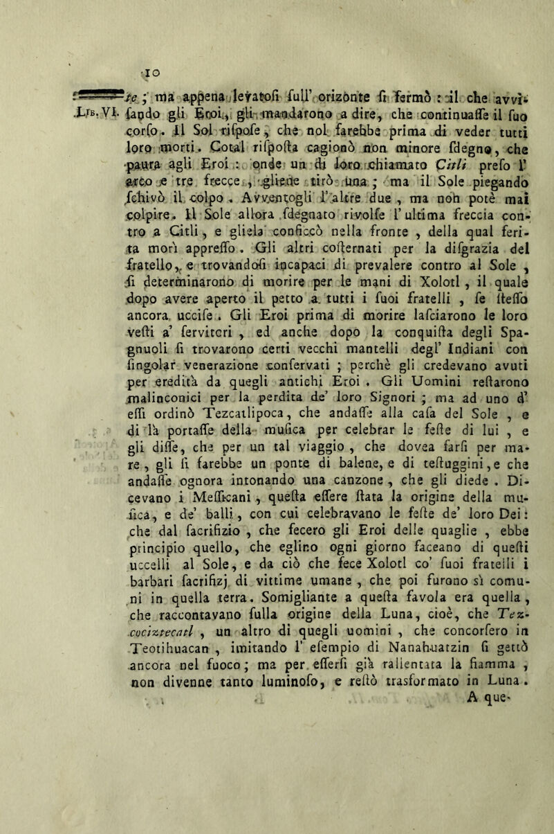 •IO •• tua a^ppenauleratofi /uU’ oriz6nte fi Termo rtil. che avvìi X,rBr VI. {apdo gli Énoii), gli-,ina^datono a dire, che coatinualTe il fuo corCo- .il Sol idfpoie, che-noi farebbe' prima di veder tutti loro-morti. Cotai Tifpofta cagionò nOa minore fdegno, che •pa:TO agli Eroi,:, onde un dj Jom[.chiamato ^itli prefo T 9xto je ‘tre, freccei, 'glie.tte tirò-.una ; ma il Sole piegando Jchivò il colpo, Av.v,enT;ogli l’ialtre due, ma nòh potè mai colpire,, il Sole allora .fdegnato rivolfe l’ultima freccia con- tro a Citli, e gliela conficcò nella fronte , della qual feri- ta mori appreflo. Gli altri cofternati per la difgrazia del fratello,^ c trovandoli iqcapaci di prevalere contro al Sole , ii determinarono di morire per le mani di Xolotl , ih quale dopo avere aperto il petto a. tutti i fuoi fratelli , fe IteflTo ancora, uccife . Gli Eroi prima di morire lafciarono le loro vedi a’ fervitcri , ed anche dopò la conquida degli Spa- gnuoli fi trovarono certi vecchi mantelli degl’ Indiani con ringoiar venerazione confervati ; perchè gli credevano avuti per eredita da quegli antichi Eroi . Gli Uomini redarono malinconici per la perdita de’ loro Signori ; ma ad uno d’ edì ordinò Tezcailipoca, che andafle alla cafa del Sole , e di la portaffe della-- mufica per celebrar le fede di lui , e gli difle, che per un tal viaggio , che dovea farfi per ma- re , gli lì farebbe un ponte di balene, e di teduggini,e che andalfe ognora intonando una canzone, che gli diede. Di- cevano i Melficani, queda elTere data la origine della mu- fica, e de’ balli, con cui celebravano le fede de’ loro Dei: che dal facrifizio , che fecero gli Eroi delle quaglie , ebbe principio quello, che eglino ogni giorno faceano di quedi uccelli al Sole, e da ciò che fece Xolotl co’ fuoi fratelli i barbari facrifizj di vittime umane , che poi furono sì comu- ,ni in quella terra. Somigliante a queda favola era quella, che raccontavano fulla origine delia Luna, cioè, che Tez- cociztecnd , un altro dì quegli uomini , che concorfero in Teotihuacan , imitando i’ efempio di Nanahuatzin fi gettò ancora nel fuoco; ma per.efferfi già rallentata la fiamma , non divenne tanto luminofo, e redò trasformato in Luna. . . A que«