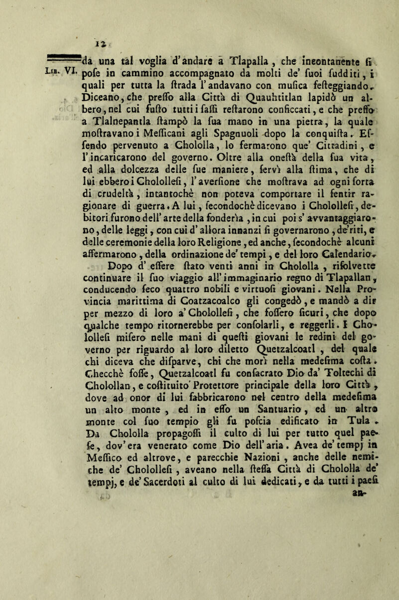 ^da una tal voglia d’andare à Tlapalla , che ineontatiente lì vVI. pofe in cammino accompagnato da molti de’ fuoì fudditi, i quali per tutta la firada l’andavano con mufìca fefleggiando, Diceano, che preiTo alla Cittk di Quauhtitlan lapidò un al- bero, nel cui fuflo tuttiifaffi recarono conficcati, e che preffo a Tlalnepantla flampò la Tua mano in una pietra, la quale moftravanoi Meflìcani agli Spagnuoli dopo la conquida. Ef- fendo pervenuto a Ghololla, lo fermarono que’ Cittadini, e l’incaricarono del governo. Oltre alla oneft'a della fua vita, ed alla dolcezza delle Tue maniere, fervi alla dima, che di lui ebberoi Cholollefi, r averflone che modrava ad ogni Torta di crudeltà , intancochè non poteva comportare il fentir ra* gionare di guerra# A lui, fecondochèdicevano i Cholollefi,de- bitori furono deli’ arte della fonderia , in cui poi s’ avvantaggiaro- no , delle leggi, con cui d’allora innanzi lì governarono , de riti, e dalle ceremonie della loro Religione, ed anche, fecondochè alcuni affermarono , della ordinazione de*^ tempi, e del loro Calendariov Dopo d’ effere dato venti anni in Chololla , rifolvetce continuare il fuo viaggio all’immaginario regno di Tlapallan, conducendo feco quattro nobili e virtuofì giovani. Nella Pro- vincia marittima di Coatzacoalco gli congedò, e mandò a dir per mezzo di loro a’ Cholollefi, che fodero ficuri, che dopo q^uàlche tempo ritornerebbe per confolarli, e reggerli. I Cho- iollefi mifero nelle mani di quedi giovani le redmt del go- verno per riguardo al loro diletto Quetzalcoatl , del quale chi diceva che difparve, chi che morì nella medefima coda * Checche foffe, Quetzalcoatl fu confecrato Dio da’ Toltechi di Cholollan, e coftituito'Protettore principale della loro Cittb , dove ad onor di lui fabbricarono nel centro della medefima un alto monte , ed in effo un Santuario, ed un altro monte col fuo tenrpio gli fu pofeia edificato in Tuia ► Da Chololla propagoffi il culto di lui per tutto quel pae^ fe, dov’era venerato come Dio dell’aria. Avea de’terapj in MefTico ed altrove, e parecchie Nazioni , anche delle nemi- che de’ Cholollefi , aveano nella defla Cittk di Chololla de* tempi, e de’Sacerdoti ai culto di lui dedicati, e da tutti ipaefi