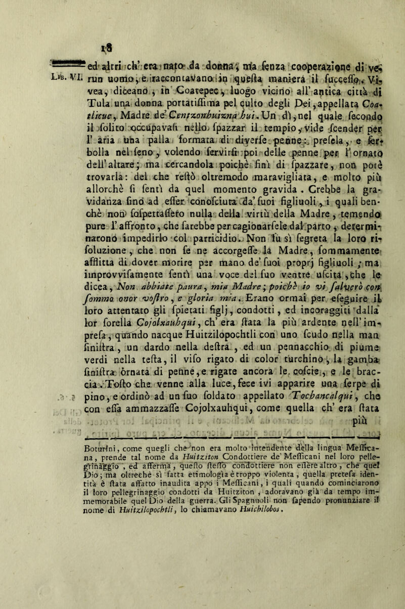 Li^b. vi. ed’aitri<fck!;et?a!trafop.da doiwa^ irfa fenza cooperazl^ne di run uorrìjO);e>iiaccontaVanaiin iqgefta raanierà il fucqefli?., Vi^ vea, diòeano ^ in' Coatepecv luogo vicino all’aptièa citta di Tuia una donna portatici ma pel qulto degli J3ei, appellata Coa-^ tlrcueyMàdts àQ Cenfzo?óujzjia.li{i.,\Jn dì jnel quale fecondo il Tolito xiccupavali nélloi fpazzar il tempio,-vide Scender per r aria uba palla formata dìdiyerfe.pennesi, prefelae fer* bolla nel feno, volendo fex.virfi'-'poi delle penne, pep l^ornato dellValtare; ma cercandola poiché fini di ìpazzare, non potè trovarla: del che reftò oltremodo iniaravigliata, e molto più allorché fi Tenti da quel momento gravida , Crebbe la gra- vidanza fino ad eifer conofciuta .da’fuoi figliuoli ,. ! quali ben- ché nom fafpettadèfo nulla della virtù della Madre, temendo pure l’affronto, che farebbe per cagiòoarfele dal parto y determii naronò impedirlo col parricidio..Non fusi fegreta la loro ri- foluzione , che non fe ne accorgeffe la Madre, fommamento- afflitta di dover morire per mano de’Tuoi proprj figliuoli ; ma iinprovvlfamente Tenti una voce del Tuo ventre ufcita >the le- dicea, abbiate paura ^ mia Madre', poic'hb io vi fal%terc) cort^ fommo onor vofìro, e gloria m>ia..Erano ormai per efeguire ili loro attentato gli fpietati figlj, condotti, ed incoraggiti'dalla lor forella Qojolxauhqui, z\ì Qia ftata la più ardente neirim* prefa, quando nacque Huitzilopochtli con uno feudo nella man finìitra , un dardo nella deftra., ed un pennacchio, di piume verdi nella tefta,il vifo rigato di color turchino'', la gamba finiftra órnatà di peline,e rigate ancora le. cofere , e le brac- cia .Tofto che. venne .alla luce,fece ivi apparire una ferpe di .> ? pino, e ordinò ad un Tuo foldato a'^^tXiaXo 'Tochancalqui, che . con effa ammazzaffe Cojolxauhqui, come quella ch’era fiata BotuHni, come quegli che-'non era molto intendente della lingua MefìRca- na, prende tal nome da Huitziton Condottiere de’Mefficani nel loro pelle- g-rinàggloéd afferma, queflo fìeffò condottiere non edere altro, che quel Dio; ma oltreché sì fatta etimologìa è troppo violenta, quella pretefa iden- tità è ftata affatto inaudita appo i Mefficani, i quali quando cominciarono il loro pellegrinaggio condotti da Huitziton ^ adoravano già da tempo im- memorabile quel Dio della guerra. Gli Spagnuoli non fapendo pronunziare il nome di Huitzilopochtli ^ lo chiamavano .