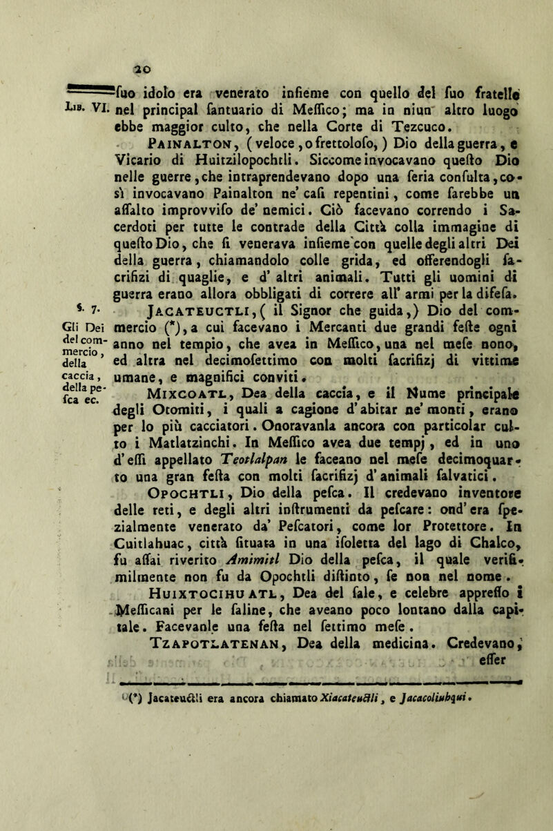 • ^fuo idolo era venerato infieme con quello del fuo fratello I.1B. VI. nel Principal fantuario di Mefllco; ma in niun altro luogo ebbe maggior culto, che nella Corte di Tezcuco. Painaltoi^, ( veloce ,ofrettoloro, ) Dio delia guerra, e Vicario di Huìtzilopochcli. Siccome invocavano quello Dio nelle guerre,che intraprendevano dopo una feria confulta,co- si invocavano Painalton ne’ cafi repentini, come farebbe un alTalto improvvifo de’ nemici. Ciò facevano correndo i Sa- cerdoti per tutte le contrade delia Cittk colla immagine di quello Dio, che lì venerava inlieme'con quelle degli altri Dei della guerra, chiamandolo colie grida, ed offerendogli fa- crilizi di quaglie, e d’ altri animali. Tutti gli uomini di guerra erano allora obbligati di correre all’ armi per la difefa. 7- Jacateuctli,( il Signor cho guida,) Dio del com- Gli Dei mercio 0,a cui facevano i Mercanti due grandi felle ogni meS^'nel tempio, che avea in Mefrico,una nel mefe nono, della ’ ^Icf^ °^1 decimofettimo con molti facrihzj di vittime caccia, umane, e magnifici conviti* fca ecf Mixcoatjl, Dea della caccia, e il I4ume principate degli Ocomiti, ì quali a cagione d’abitar ne’ monti, erano per lo più cacciatori. Onoravanla ancora con particolar cul- to i Matlatzinchi. In Melfico avea due tempj, ed in uno d’elTi appellato Teotlalpan le faceano nel mefe decimoquarr to una gran fella con molti facrifiz} d’animali falvatici. Opochtli , Dio della pefca. Il credevano inventore delle reti, e degli altri inllrumenti da pefcare : ond’ era fpe- zìalmente venerato da’ Pefcatori, come lor Protettore. In Cuitlahuac, cittb (ituata in una ifoletta del lago di Chalco^ fu affai riverito Amìmitl Dio della pefca, il quale verifii- milmente non fu da Opochtli diUinto, fé non nel nome . Huixtocihu ATL, Dea del fale, e celebre appreso i .MelTicani per le faiìne, che aveano poco lontano dalla capir tale. Facevanle una feda nel fettimo mefe . Tzapoti.at£NAN, Dea della medicina. Credevano, elfer ‘ (*) Jacateucl'i era ancora chiamato ^ e Jacacoliuh^tfi*