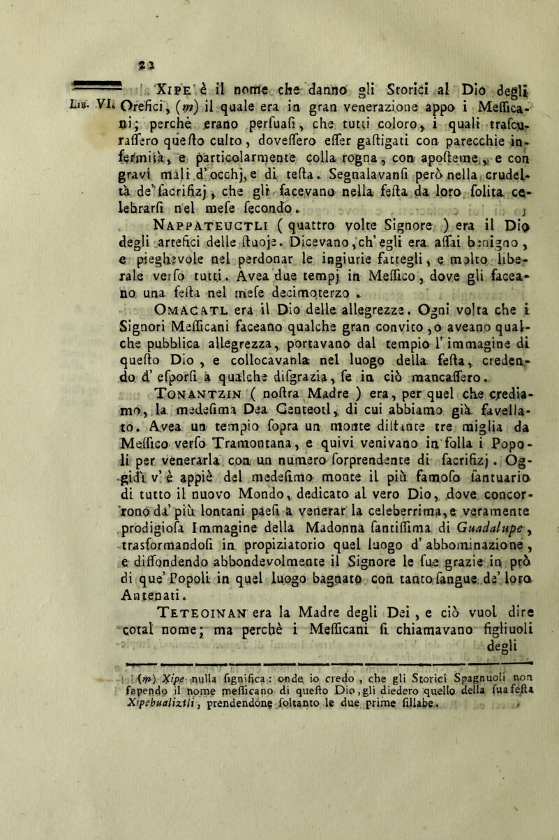 31 XiPE'è il nome che danno gli Storici al Dio degli Lib. vi» Orefici y (m) il quale era in gran venerazione appo i Meffica- ni; perchè erano perfuafi, che tutti coloro ^ i quali trafc^i- raffero quello culto, doveflero effer gafligati con parecchie in- fermità, e particolarmente colla rogna, con apofteme,,; e con gravi mali.d’occhj,e di teda» Segnaiavanfi però nella crudel- tà de’ làcrifizj, che gli facevano nella feda da loro folita ce- lebrarli nel niefe fecondo ► . j Nappateugtli ( quattro volte Signore ) era il Dio degli artefici delle duoje. Dicevano,eh’egli era affai bìnigno , e pieghevole nel perdonar le ingiurie fattegli, e rapito libe- rale verfo tutti. Avea due tempj in Medico, dove gli facea- no una feda nel raefe decimoterzo ». OmAGATE era il Dio delle allegrezze. Ogni volta che i Signori Meflìcani faceano qualche gran convito ,o aveano qual- che pubblica allegrezza, portavano dal tempio l’immagine di quedo Dio , e collocavanla nel luogo della feda, creden- do d’ efporli à qualche difgrazla, fe in ciò mancaffero» XoNANTZfN ( nodra Madre ) era, per quel che credia- mo, la medefima Dea Genteotl, di cui abbiamo già. favella- to» Avea un tempio fopra un monte didante tre miglia da Melfico verfo Tramontana, e quivi venivano in foila i Popo- li per venerarla con un numero forprendente di facrifizj . Òg- •gidi. v’è appiè del raedelimo monte il più famofo fantuaria di tutto il nuovo Mondo, dedicato al vero Dio,, .dove concor- rono da più lontani paefi a venerar la celeberrima,e veramente prodigiofa Immagine della Madonna fantiflìma di Guadalupe-y trasformandofi in propiziatorio quel luogo d’abboininazione , e diffondendo abbondevolmente il Signore le fu.e grazie in prò di que’Popoli in quel luogo bagnato con tanto fangue.,de’loro Antenati. Teteoinan era la Madre degli Dei , e ciò vuol dire cotal nome* ma perchè i Mefficani fi chiamavano figliuoli degli ■[^) ^ip€ :nulla figniftca : onde, io credo , che gli Storici Spagnuoli non fapendo il nome mefficano di quello Dio,gli diedero quello della fuafej[l4 Xipehualìzili, prendendone foltanto le due prime fillabe..