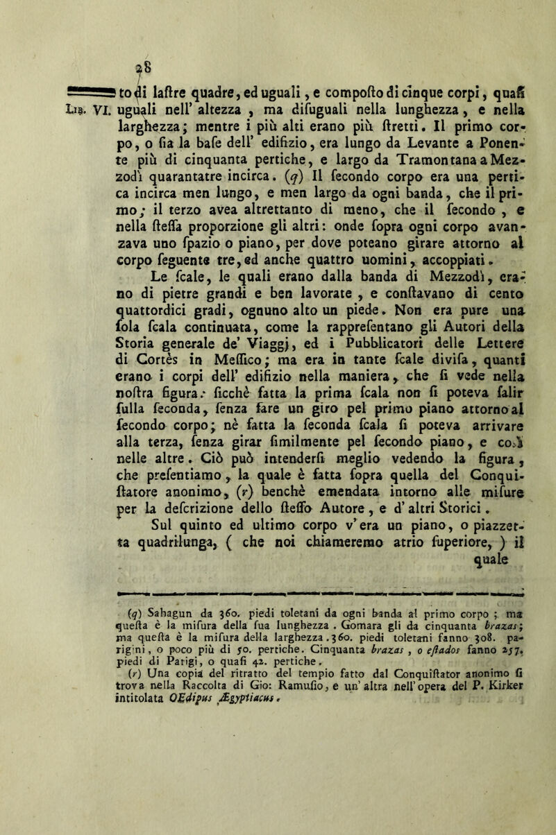 !^8 ss—^ to^i laftre quadre, ed uguali, e cotnpofto di cinque corpi, quafi Vi. uguali neir altezza , ma difuguali nella lunghezza, e nella largnezza ; mentre i più alti erano più fretti. Il primo cor- po, 0 fi a la bafe dell’ edihzio, era lungo da Levante a Ponen- te più di cinquanta pertiche, e largo da Tramontana a Mez- zodì quarantatre incirca. {q) Il fecondo corpo era una perti- ca incirca men lungo, e men largo da ogni banda, che il pri- mo; il terzo avea altrettanto di meno, che il fecondo , e nella fteffa proporzione gli altri : onde fopra ogni corpo avan - zava uno fpazio o piano, per dove poteano girare attorno al corpo feguents tre,ed anche quattro uomini^ accoppiati. Le fcale, le quali erano dalla banda di Mezzodì, orar no di pietre grandi e ben lavorate , e condavano di cento quattordici gradi, ognuno alto un piede. Non era pure una fola fcala continuata, come la rapprefentano gli Autori della Storia generale de’ Viaggi, ^ Pubblicatori delle Lettere di Cortès in MelTico ; ma era in tante fcale divifa, quanti erano i corpi dell’ edifizio nella maniera, che fi vede nella noftra figura.* ficchè fatta la prima fcala non fi poteva falir filila feconda, fenza fare un giro pel primo piano attorno al fecondo corpo; nè fatta la feconda fcala fi poteva arrivare alla terza, fenza girar fimilmente pel fecondo piano, e co:»^ nelle altre. Ciò può intenderfi meglio vedendo la figura, che prefentiamo, la quale è fatta fopra quella del Conqul- {latore anonimo, (r) benché emendata intorno alle mifure per la defcrizione dello fteffo Autore , e d’altri Storici. Sul quinto ed ultimo corpo v’ era un piano, o piazzet- ta quadrilunga, ( che noi chiameremo atrio fuperiore, ) i! quale {q) Sahagun da l6o. piedi toletanì da ogni b^anda al primo corpo ma quefta è la mifura della fua lunghezza . Gomara gli da cinquanta brazas; ma quefta è la mifura della larghezza .360. piedi toletatii fanno 308. pa- rig'ni, o poco più di jo. pertiche. Cinquanta brazas , 0 eflados fanno piedi di Parigi, o quafi 42. pertiche. (/) Una copia del ritratto del tempio fatto dal Conquiftator anonimo fi trova nella Raccolta di Gio: Ramufio,e i;n’altra nell’opera del P. Kirker intitolata OUdipHs Mgypiiacus.