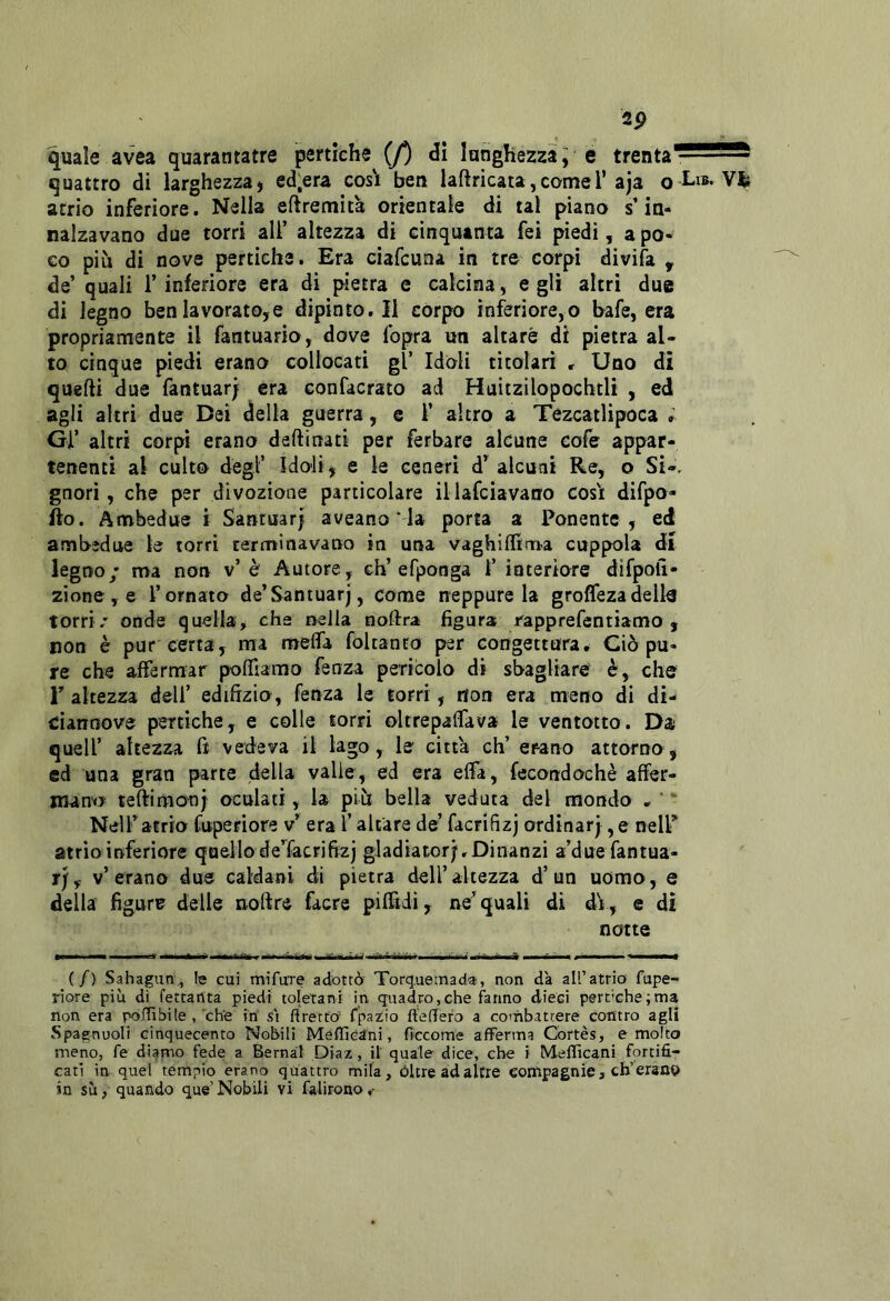 2p quale avea quarantatre pertiche (/) lunghezza ^ é trenta' quattro di larghezza, ed-era cos'i ben laftricata,cornei’aja o I-i»* Vlè atrio inferiore. Nella eftremita orientale di tal piano s’in- nalzavano due torri ali’ altezza di cinquanta fei piedi, a po- co più di nove pertiche. Era ciafcuna in tre corpi divìfa , de’ quali 1’ inferiore era di pietra e calcina, e gli altri due di legno ben lavorato,e dipinto. Il còrpo inferiore,o bafe, era propriamente il fantuario, dove fopra un altare di pietra al- to cinque piedi erano collocati gl’ Idoli titolari , Uno dì quelli due fantuar; era confacrato ad Huitzilopochtli , ed agli altri due Bei della guerra, e 1’ altro a Tezcatlipoca ; Gl’ altri corpi erano deftinati per ferbare alcune cofe appar- tenenti al culto degl’ Ido-li, e le ceneri alcuni Re, o Si-, gnori, che per divozione particolare illafcìavano cos'i difpo- Ho. Ambedue i Sanruarj aveano ‘ la porta a Ponente, ed ambedue le torri rerminavano in una vaghiflfrn.a coppola dì legno/ ma non v’è Autore, eh’efponga 1’ interiore difpoli- zìone,e l’ornato de’Santuarj, come neppure la groffezadella torri/ onde quella, che nella noldra figura rapprefentiamo , non è pur certa, ma mefifa foltanro per congettura. Ciò pu- re che affermar poffiamo fenza pericolo di sbagliare è, che r altezza dell’ edilìzio, fenza le torri, non era meno di di- ciannove pertiche, e colle torri oltrepaffava le ventotto. Da quell’ altezza Ct vedeva il lago, le citta eh’ erano attorno, ed una gran parte della valle, ed era ella, fecondochè affer- mano teftimonj oculati, la più bella veduta del mondo , ' “ Nelf atrio fuperiore v’ era l’altare de’ facrifìzj ordinar), e nelP atrio inferiore quello de’^facrifi^zj gladiator).Dinanzi a’due fantua- r), v’erano due caldani di pietra dell’altezza d’un uomo, e della figure delle noftre facre pifftdì, ne’quali di dV, e notte di (/) Sahagun\, fe cui mifuTe adottò Torquetnad-a, non dà all’atrio fupe- riore più di fettartta piedi toletani in quadro, che fanno dieci pertiche ; ma non era poflìbile , che ih st ftrétto’ fpazio ftelTero a combattere contro agli Spagnuoli cinquecento Nobili MéfficSni, fìccome afferma Cortes, e molto meno, fe diamo fede a Bernal Diaz, il quale dice, che i Mefficani fortifi- cati in quel tempio erano quattro mila, óltre ad altre compagnie, eh’eranv in su, quando que’Nobili vi falirono,-