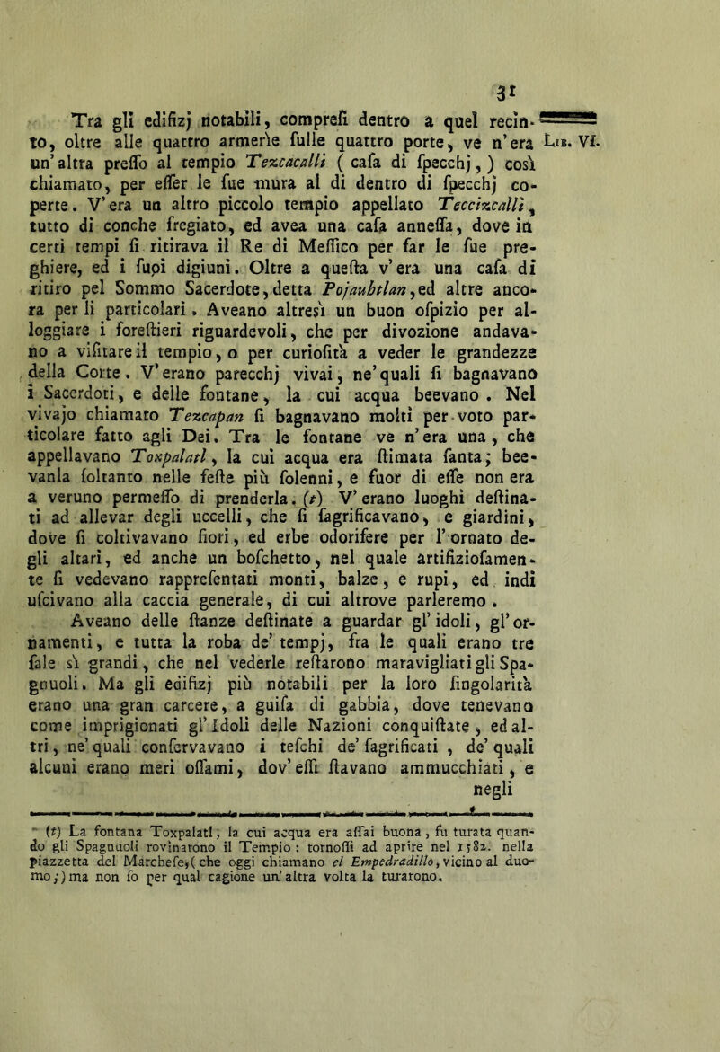 Tra gli edifizj notabili, comprefi dentro a quel recin*®^^^ to, oltre alle quattro armerie fulle quattro porte, ve n’era Lib. Vi. un altra preflb al tempio Tezcacalli ( cafa di fpecchj, ) così chiamato, per elfer le fue mura al di dentro di fpecchj co- perte. V’era un altro piccolo tempio appellato TeccìzcaUt^ tutto di conche fregiato, ed avea una cafa annelfa, dove iti certi tempi fi ritirava il Re di Meflico per far le fue pre- ghiere, ed i fupi digiuni. Oltre a quella v’era una cafa di ritiro pel Sommo Sacerdote,detta Pojauhtlan^QA. altre anco- ra per li particolari. Aveano altresì un buon ofpizio per al- loggiare i foreftieri riguardevoli, che per divozione andava* no a vifitare il tempio, o per curiofità a veder le grandezze ideila Corte. V*erano parecchj vivai, ne’quali fi bagnavano i Sacerdoti, e delle fontane, la cui acqua beevano . Nel vivajo chiamato Tezcapan fi bagnavano molti per voto par- ticolare fatto agli Dei. Tra le fontane ve n’era una, che appellavano Toxpalatl ^ la cui acqua era {limata fanta; bee- vanla (oltanto nelle fede più folenni, e fuor di effe non era a veruno permeffo di prenderla, V’erano luoghi deflina- ti ad allevar degli uccelli, che fi fagrificavano, e giardini, dove fi coltivavano fiori, ed erbe odorifere per 1’ ornato de- gli altari, ed anche un bofchetto, nel quale artifiziofamen- te fi vedevano rapprefentati monti, balze, e rupi, ed indi ufcivano alla caccia generale, di cui altrove parleremo . Aveano delle danze dedinate a guardar gl’ idoli, gl’ or- namenti, e tutta la roba de’ tempj, fra le quali erano tra fale sì grandi, che nel vederle redarono maravigliati gli Spa- gnuoli. Ma gli ediflzj più notabili per la loro fingolarita erano una gran carcere, a guifa di gabbia, dove tenevano come imprigionati gl’idoli delle Nazioni conquidate , edal- tri, ne’quali confervavano i tefchi de’fagrificati , de’quali alcuni erano meri offami, dov’effi davano ammucchiati, e negli I, , ■ , . „n- 1  {t) La fontana ToxpalatI, la cui acqua era affai buona , fu turata quan- do gli Spagnuoli rovinarono il Tempio: tornoffi ad aprire nel 1582. nella piazzetta del Marchefe,( che oggi chiamano el Empedradìllò^^ìcmo zi duo- mo;) ma non fo per qual cagione un’altra volta la tui'arono.