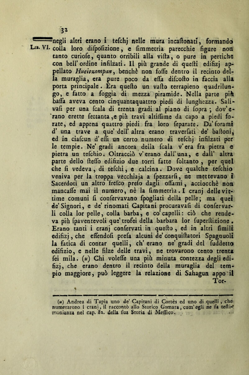 3^ ^^^negli altri erano i tefchj nelle mura incaftonati, formando Lr** VI. colla loro difpòfizione, e fimmetria parecchie figure non tanto curiofe, quanto orribili alla vifta, o pure in pertiche con bell’ordine infilzati. Il più grande di quelli edifizj ap- pellato Hneifzompan ^ benché non fofle dentro il recinto del- la muraglia, era pure poco da elfa difcollo in faccia alla porta principale. Era quello un vallo terrapieno quadrilun- go, e fatto a foggia di mezza piramide. Nella parte più bafla aveva cento cinquantaquattro piedi di lunghezza. Sali- vafi per una fcala di trenta gradi al piano di fopra ; dov’e- ‘rano erette fetianta ,e più travi aliilTiine da capo a piedi fo- rate, ed appena quattro piedi fra loro feparate. Da’forami d’ una trave a que’ dell’ altra erano traverfati de’ ballonì, ed in ciafcun d’eltì un certo numero di tefchj infilzati per le tempie. Ne’ gradi ancora della fcala v’era fra pietra e pietra un tefchio. Oltracciò v’erano dall’una, e dall’ altra parte dello ftefib edilìzio due torri fatte foltanto , per quel che fi vedeva , di tefchi, e calcina. Dove qualche- tefchio veniva per la troppa vecchiaia a fpezzarfi, ne mettevano' i Sacerdoti un altro frefco prefo dagli olfamì, acciocché noti mancafle mai il numero, nè la fimmetria. I cranj delle vit- time comuni fi confervavano fpogliati della pelle; ma quei de’Signori, e de’rinomati Capitani procuravafi di confervar- li colla lor pelle, colla barba, e co’capelli: ciò che rende- va più fpaventevoli que’ trofei della barbara lor fuperltizione . Erano tanti i cranj confervati in quello , ed in altri fimili edifizj, che efiendofi prefa alcuni de’ conquillatori Spagnuoli la fatica di contar quelli, eh’ erano ne’ gradi del fuddetto edilìzio, e nelle filze delle travi, ne trovarono cento trenta fei mila. («) Chi volelTe una più minuta contezza degli edi- fizj, che erano dentro il recinto della muraglia del tem- pio maggiore, può leggere la relazione di Sahagun appo’il Tor- % («) Andrea di Tapia uno de’ Capitani di Cortes ed uno di quelli , che numerarono i cranj, il raccontò allo Storico Gomara, com’egli ne fa tefli-* ir.onianza nel cap. 8x. della fua Storia di Meffico. .