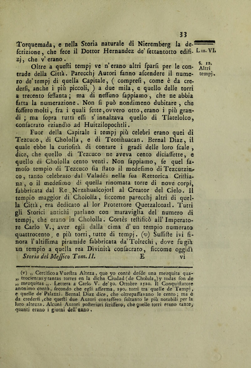 dTortjuemada, e nella Storia naturale di Nieremberg la fcrizione, che fece il Dottor Hernandez de’fettantotio edili- Lib. VL zj, che V erano. Oltre a quelli terapj ve n’erano altri fparfi per le con- Àltri’ trade della Citta. Parecchj Autori fanno afcendere il nume- tempj, ro de’tempj di quella Capitale, { comprefi , come è da cre- derli, anche i più piccoli, ) a due mila, e quello delle torri a trecento feflanta ; ma di neffuno fappiamo, che ne abbia fatta la numerazione. Non fi può nondimeno dubitare , che fofleromolti, fra i quali fette,ovvero otto,erano i più gran- di ; ma fopra tutti efli s’innalzava quello di Tlatelolco, confacrato eziandio ad Huitzilopochtii. Fuor della Capitale i tempj più celebri erano quei di Tezcuco, di Ghololla , e di Teotihuacan, Bernal Diaz, il quale ebbe la curiofità, dì contare i gradi delle loro fcale , dice, che quello di Tezcuco ne aveva cento dicìalfette, e quello di Ghololla cento venti. Non fappiamo, fe quel fa- mofo tempio di Tezcuco Ila flato il medefimo di Tezcutzim' co, tanto celebrato dal Valadès nella Aia Rettorica Criflìa- na , 0 il tnedeAmo di quella rinomata torre di nove corpi, fabbricata dal Re ^Nezahualcojotl al Creator del Cielo, il tempio maggior di Ghololla, ficcome parecchj altri di quel- la Citta , era dedicato ai ior Protettore Q_uetzalcoatl. Tutti gli Storici antichi parlano con maraviglia del numero di tempj, che erano in Ghololla, Cortès teflificò all’Imperato- re Carlo V., aver egli dalla cima d’un tempio numerato quattrocento^ e più torri, tutte di tempj. ('v) Suffifte ivi fi- nora raltiffima piramide fabbricata da’Tokechì, dove fu già un tempio a quella rea Divinità confacrato, ficcome oggidì Storia del MeJJico Tom. IL E vi (v) „ Certifico a Vueftra Alteza, que yo contè defde una mezquita qua- ,, trocientasytantas torres en la dicha Ciudad(de ChoIula,)y todas fon de ,, mezquitas . Lettera a Carlo V. de’30. Ottobre 1520. Il Conquiftatore anonimo contò, fecondo che egli afferma, 190. torri tra quelle de’Tempi, e quelle de’Palazzi. Bernal Diaz dice, che oltrepaffavano le cento; ma è da crederli ,che quelli due Autori contalTero foltanto le piìi notabili per la loro altezza- Alcuni Autori pofterìori fcrilTerp, cheg,ttelle torri erano tante, quanti erano i giorni dell’anno.