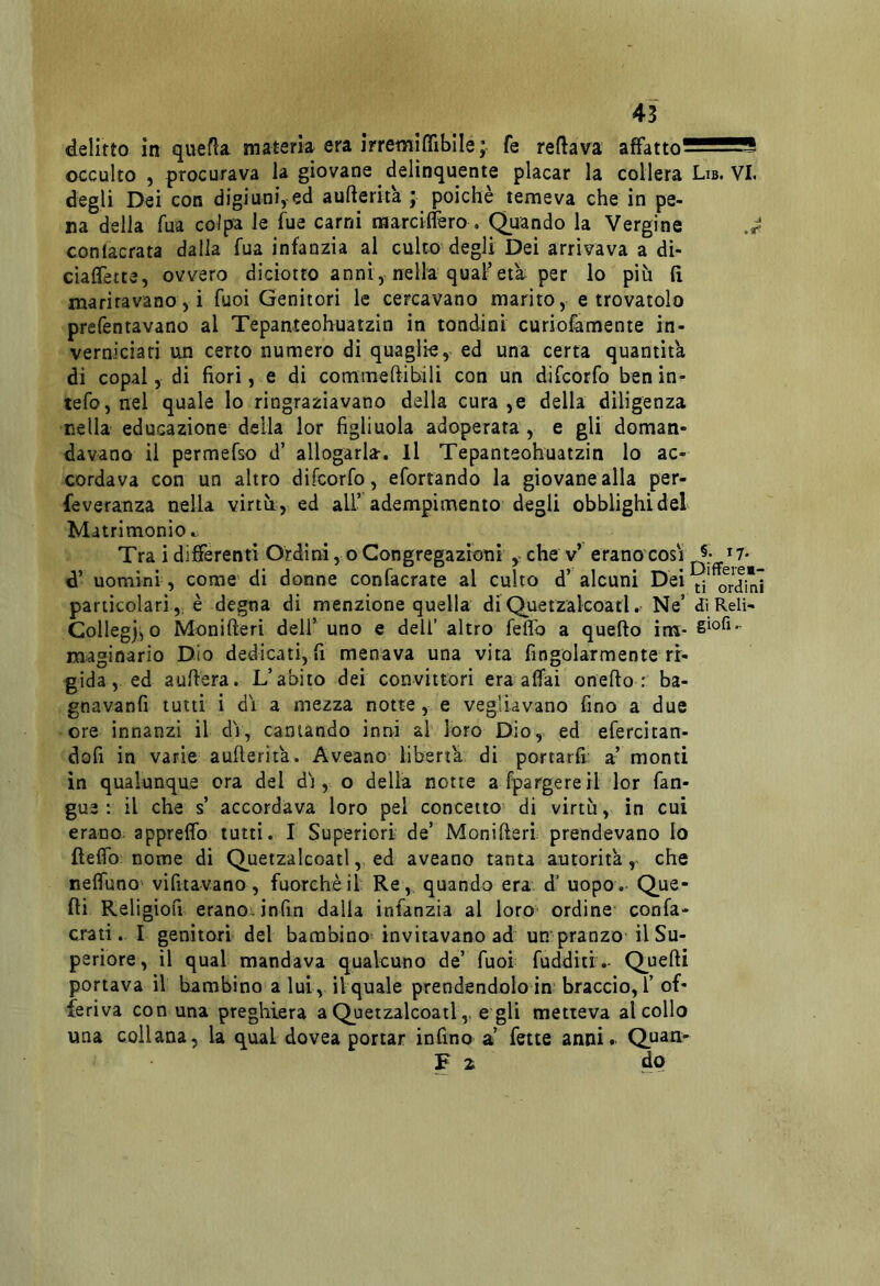 delitto in quefla materia era irremiffibile ; fe reftava affatto^sSSSS occulto , procurava la giovane delinquente placar la collera Lib. VL degli Dei con digiuniycd aufterita ; poiché temeva che in pe- na della fua colpa le fue carni marciflèro . Quando la Vergine J conlacrata dalla fua infanzia al culto degli Dei arrivava a dì- ciaflètce, ovvero diciotto anni, nella qual-età per lo più fi maritavano,! fuoi Genitori le cercavano marito, e trovatolo prefentavano al Tepanteohuatzin in tondini curioiamente in- verniciati un certo numero di quaglie, ed una certa quantit'a di copal, di fiori, e di commeftibili con un difcorfo benin- tefo,nel quale lo ringraziavano della cura ,e della diligenza nella educazione della lor figliuola adoperata , e gli doman- davano il permefso d’ allogarla. Il Tepanteohuatzin lo ac- cordava con un altro difcorfo, efortando la giovane alla per- feveranza nella virtù, ed all’ adempimento degli obblighi del Matrimonio c. Tra i differenti Ordini, o Congregazioni y che v’ erano cosi *7- d’ uomini, come di donne confacrate al culto d’ alcuni Dei^'or'dinì particolari,, è degna di menzione quella diQuetzalcoatl. Ne’ dìReli- Collegji, o Monifteri deli’ uno e dell’ altro feffo a quello ina- maginario Dio dedicati, fi menava una vita fingolarmente ri- gida, ed auflera. L’abito dei convittori era affai onefto : ba- gnavanfi tutti i di a mezza notte, e vegliavano fino a due ore innanzi il di, cantando inni al loro Dio, ed efercitan- dofi in varie’ auflerita. Aveano liberta di portarli a’ monti in qualunque ora del di, o della notte afpargereil lor fan- gue : il che s’ accordava loro pel concetto di virtù, in cui erano- appreffo tutti. I Superiori de’ Monifteri prendevano Io fteffb: nome di Quetzalcoatl, ed aveano tanta autorità,, che reffuno' vifitavano, fuorché il Re, quando era d’ uopo. Que- lli Religiofi erano, infin dalla infànzia al loro ordine confa- crati. I genitori del bambino invitavano ad un pranzo il Su- periore, il qual mandava qualcuno de’ fuoi fuddìtr.- Quelli portava il bambino a lui, il quale prendendolo in braccio,!’ of- feriva con una preghiera a Quetzalcoatle gli metteva al collo una collana, la qual dovea portar infino a’ fette anni.. Quan- F 2 do