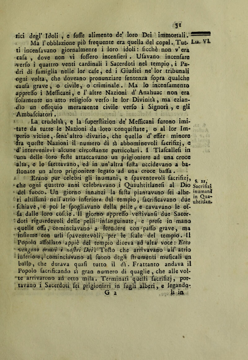 5* rici degl* Idoli , e foffe alimento de* loro Dei immortali. i Ma i’obblazione pii» frequente era quella del £opal. Tu^ !-“• Vi. ti incenfavano giornalmenre i loro idoli: ficchè'non v’era cafa , dove non vi fodero incenfieri . Tifavano incenfare iverfo i quattro venti cardinali i Sacerdoti nel tempio, i Pa- dri di famiglia nelle lor cafe ^ ed i Giudici ne’ lor tribunali ogni volta, che doveano pronunziare fentenza fopra qualche caufa grave, o civile, o criminale. Ma lo incenfamento appreffo i Mefllcani, e 1’altre Nazioni d’Anahuac non era folamente un atto religiofo verfo le lor Divinit'a, ma ezian- dìo un ofTequio meramente civile verfo i Signori > e gli Ambafciatorì, : ^ La crudeltà, e la fuperftlzion de* Mefficani furono imi- *tate da tutte le Nazioni da loro conquiftate, o al lor Im* perio vicine,-fenz’altro divario, che quello d* effer minore •fra ^uefte Nazioni il numero di sì abbominevoli faerihzj, e d’intervenirvi alcune circoftanze particolari. I Tlafcallelì in -una delle doro fede attaccavano un prigioniere ad una croce alta, e lo frettavano, ed in .un’altra feda uccidevano a ba- donate un altro prigioniere legato 'ad una croce bada. i ;Erano pur celebri gli inumani , e fpaventevoli facrifizj, ^ che ogni quattro anni celebravano J Quauhtitlanefi al Dio Sacrifizi del fuoco. Un giorno innanzi la feda piantavano Tei-albe-inumani ri aliiirimi nell’atrio inferiorjic del-tempio, facrificavano due fchiave,'e polle fpogliavano della, pelle ,r e cavavano le of- fa dalle loro coftie . di gìoi*ho^ appredb-vedivand due Saeer- -doti rigu^rdevoli delle pelli-Tnlànguinate, e prefe in mano >quelle offa, cominciavano' a- fé^ndere con'padb grave, ma ' infieme con urli fpavente voli',' pér le Tcale del tempio . li Popolo affollato appiè del tempio diceva ■ad’'altà^ voce : Kciro ' *0 e figo no órm'ài i nófìri De tVTQ^o arrivavano--all’ atrio - inferiore, ^cominciavano al Tuono degli druménti muGcali un ballò, che durava quali tutto il dV. Frattanto andava il Popolo facrificando sì gran numero di quaglie, che alle vol- te arrivarono ad otto mila. Terminati'quelli facrifizj, por- tavano i Sacerdoti fei prigionieri in fugli .àlberi, e legando^