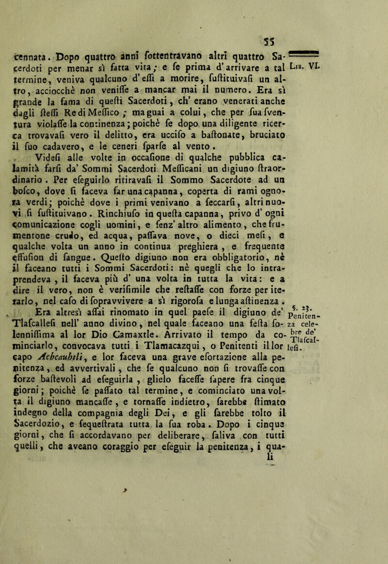 ss cennata. Dopo quattro anni fotterltravanó altri quattro Sa cerdoti per menar si fatta vita; e fe prima d’arrivare a tal VI. termine, veniva qualcuno d’eflì a morire, fuftituivafi un al- tro, acciocché non venifle a mancar mai il numero. Era si grande la fama di quelli Sacerdoti, eh’ erano venerati anche dagli flelfi RediMefTico; magnai a colui, che per fuafven- tura violafle-la continenza; poiché fe dopo una diligente ricer-- ca trova vali vero il delitto, era uccìfo a ballonate, bruciato il fuo cadavere, e le ceneri fparfe al vento. Videlì alle volte in occafione di qualche pubblica ca- lamità farli da’ Sommi Sacerdoti Mefllcani un digiuno llraor- dinario . Per efeguirlo ritiravali il Sommo Sacerdote ad un bofeo, dove fi faceva far una capanna, coperta di rami ogno- ra verdi; poiché dove i primi venivano a feccarli, altri nuo- vi,fi fullituivano . Rinchiufo in quella capanna, privo d’ogni <;omunicazione cogli uomini, e fenz’altro alimento , che fru- mentone crudo, ed acqua, paifava nove, o dieci mefi, e qualche volta un anno in continua preghiera , e frequente effulion di fangue. Quefto digiuno non era obbligatorio, né il faceano tutti i Sommi Sacerdoti: né quegli che lo intra- prendeva , il faceva più d’ una volta in tutta la vita : e a dire il vero, non è verifimile che rellalfe con forze per ite- rarlo, nel calo di fopravvivere a s'i rigorofa e lungaallinenza . Era altresì affai rinomato in quel paefe il digiuno de’ penken- Tlafcalleli nell’ anno divino, nel quale faceano una fella fo- za cele- lennilTima al lor Dio Camaxtle. Arrivato il tempo da co- ^^afeaì- mìnciarlo, convocava tutti i Tlamacazqui, o Penitenti illor lefi. capo Achcauhtlt^ e lor faceva una grave efortazione alla pe- nitenza, ed avvertivali, che fe qualcuno non lì trovalTe con forze ballevoli ad efeguirla , glielo faceffe làpere fra cinque giorni; poiché fe palfato tal termine, e cominciato una vol- ta il digiuno raancalTe , e lornalfe indietro, farebbe llimato indegno della compagnia degli Dei, e gli farebbe tolto il Sacerdozio, e fequellrata tutta la fua roba. Dopo i cinque giorni, che fi accordavano per deliberare, faliva con tutti quelli, che aveano coraggio per efeguir la penitenza, i qua- li