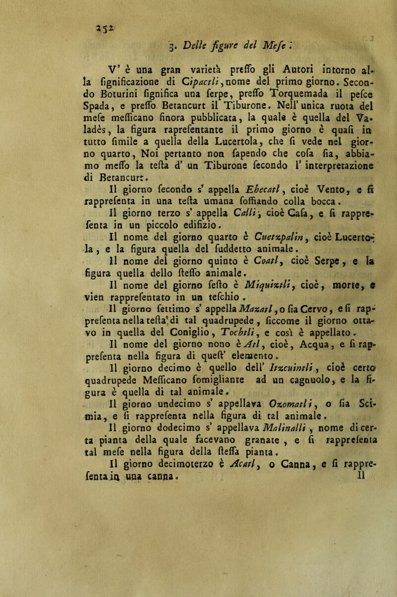 3. Delle figure del Mefe l V’ è una gran varietà preffo gli Autori intorno al- la fignificazione di Cipactli ^nomQ del primo giorno. Secon- do Boturini fignifica una ferpe, preffo Torquemada il pefce Spada, e preffo Betancurt il Tiburone. Nell’ unica ruota del mefe mefficano finora pubblicata, la quale è quella del Va- ladès, la figura raprefentante il primo giorno è quali in tutto fimile a quella della Lucertola, che fi vede nel gior- no quarto, Noi pertanto non fapendo che cofa fia, abbia- mo meffo la teda d’ un Tiburone fecondo T interpretazione di Betancurt. Il giorno fecondo s’ appella Ehecatl ^ cioè Vento, e fi rapprefenta in una teda umana foffiando colla bocca. Il giorno terzo s appella CallicioèCafa, e fi rappre- fenta in un piccolo edifìzio. Il nome del giorno quarto è Cuetzpalirty cioè LucertOf* la , e la figura quella del fuddetto animale. Il nome del giorno quinto è Coati^ cioè Serpe , e I» figura quella dello deffo animale. Il nome del giorno fedo è Miquiztliy cioè, morte, e vien rapprefentato in un tefchio . Il giorno fettimo s’appella , o fia Cervo, e fi rap- prefenta nella teda’di tal quadrupede, ficcome il giorno otta- vo in quella del Coniglio, Tochtli, e cosi è appellato. Il nome del giorno nono hAtl^ cioè, Acqua, e fi rap- prefenta nella figura di qued’ elemento. Il giorno decimo è quello dell’ Itzcuintli, cioè certo quadrupede Mefficano fomigliante ad un cagnuolo, e la fi- gura è quella di tal animale. Il giorno undecimo s’ appellava Ozomatli^ o fia Sci- tnia, e fi rapprefenta nella figura di tal animale. Il giorno dodecimo s’ appellava Malinalli , nome di cer- ta pianta della quale facevano granate , e fi rapprefenta tal mefe nella figura della deffa pianta. Il giorno decimoterzo è Acatiy o Canna, e fi rappre- fenta ia una canna. Il