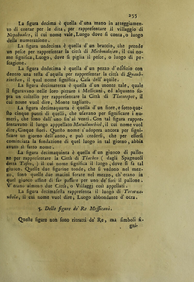 La figura decima è quella d’una mano in atteggiamen- to di contar per le dita, per rapprefentare il villaggio di Nepohualco^ il cui nome vale,Luogo dove lì conta,© luogo della numerazione . La figura undecima è quella d’un braccio, che prènde un pefce per rapprefentar la citta di Micbmalojan. il cui no- me lignifica^Luogo^ dove fi piglia il pefce, o luogo di pe- fcagione. La figura dodecima è quella d’un pezzo d’edifizio coiì dentro una tefta d’aquila per rapprefentar la citta àì^aub- tincban^ il qual nome Lignifica, Cafa dell’ aquile. La figura deciniaterza è quella d’un ‘monte tale, quale il figuravano nelle loro pitture i Melficani, ed alquanto fo- pra un coltello per rapprefentare la Citta di Tlacotepec ^ il cui nome vuol dire. Monte tagliato. La figura decimaquarta è quella d’un fiore, e fotte qùè* fio cinque punti di quelli, che ufavano per fignificare i nu* meri, che fono dall’uno fin’ai venti. Con tal figura rappre- fentavano il luogo MacuìUocbitl y \\ cui nome vuol dire,Cinque fiori. Quello nome s’adopera ancora per figni- ficare un giórno dell’anno, e può crederli, che per eflerli cominciata la fondazione di quel luogo in tal giorno , abbia avuto sì fatto nome . La figura decimaquinta è quella d’un giuoco dì paììó*' ne per rapprefentare la Citta di Tlacbco ( dagli Spagnuolì detta Tafeo^ ) il cui nome lignifica il luogo , dove fi fa tal giuoco. Quelle due figurine tonde, che li vedono nel mez- zo, fono quelle due macini forate nel mezzo, eh’erano ia quel giuoco affine di far paffare per uno de’fori il pallone. V’erano almeno due Citta, o Villaggj così appellati* La figura decimafefta rapprefenta il luogo di Tecotza- nbpla^ il cui nome vuol dire. Luogo abbondante d’ ocra. 5. Delle figure de Re Mejjicam » Quelle figure non fono ritratti de’ JK,e, ma fimboli lì-