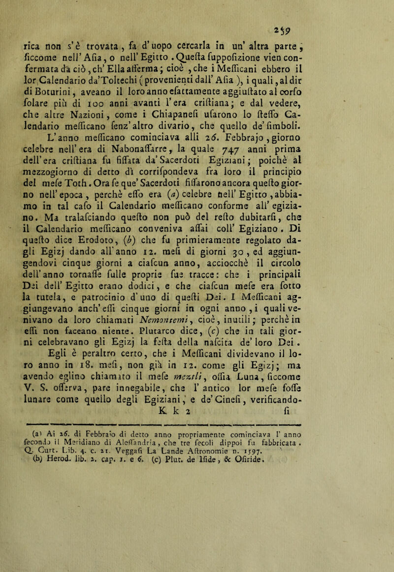 26P rica non s’è trovata , fa d’uopo cercarla in un’ altra parte j ficcome neI]’Aria,o nell’Egitto .Queftafuppofizione viencon- fermata da ciò, eh’Ella atferma; cioè ,che iMefllcani ebbero il lor Calendario da’Toltechi ( provenienti dall’ Afia ), i quali, al dir diBoturini, aveano il loro anno efattamente aggiuliato al corfo folare piu di loo anni avanti l’era criftiana; e dal vedere, che altre Nazioni, come i Chiapanefi ufarono lo ftelfo Ca- lendario mefficano fenz’altro divario, che quello de’(imboli. L’anno mefificano cominciava alli 26. Febbrajo ,giorno celebre nell’ era di Nabonalfarre, la quale 747 anni prima dell’era criftiana fu fiffata da’Sacerdoti Egiziani; poiché al mezzogiorno di detto dì corrifpondeva fra loro il principio del mefeToth. Ora feque’Sacerdoti fidarono ancora quefto gior- no nell’epoca, perchè elfo era (rt) celebre nell’Egitto , abbia- mo in tal cafo il Calendario melficano conforme all’ egizia- no. Ma tralafciando quefto non può del refto dubitarfi, che il Calendario melficano conveniva affai coll’ Egiziano. Di quefto dice Erodoto, (b) che fu primieramente regolato da- gli Egizj dando all'anno 12. raefi di giorni 30 , ed aggiun- gendovi cinque giorni a ciafeun anno, acciocché il circolo dell’anno tornafle fulle proprie fue tracce: che i principali Dei dell’ Egitto erano dodici, e che ciafeun mefe era fiotto la tutela, e patrocinio d’uno di quefti Dei. I Meificani ag- giungevano anch’elfi cinque giorni in ogni anno , i quali ve- nivano da loro chiamati Nemonremiy cioè, inutili ; perchè in elfi non faceano niente. Plutarco dice, (c) che in tali gior- ni celebravano gli Egizj la fefta della nafeita de’ loro Dei . Egli è peraltro certo, che i Melficani dividevano il lo- ro anno in 18. mefi, non già in 12. come gli Egizj; ma avendo eglino chiamato il mefe mszfliy olfia Luna, ficcome V. S. olferva, pare innegabile, che 1’ antico lor mefe folfe lunare come quello degli Egiziani, e de’Ginefi, verificando- K k 2 fi (a) Ai di Febbraio di detto anno propriamente cominciava 1’ anno fecondo il Meridiano di Aleffandria , che tre fecoli dippoì fu fabbricata. Q.. Curt. Lib. 4. c. Veggafi La Lande Agronomie n. 1597. '