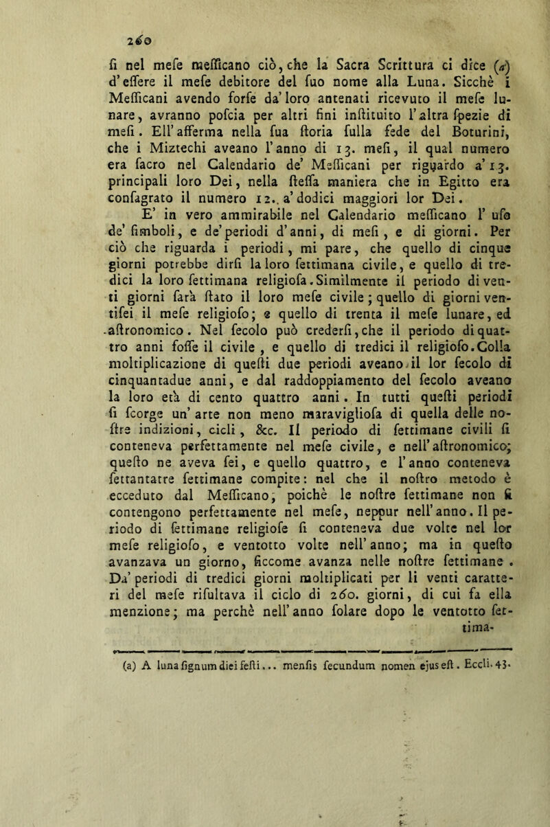 d’effere il mefe debitore del fuo nome alla Luna. Sicché i Mefìficani avendo forfè da’ loro antenati ricevuto il mefe lu- nare, avranno pofcia per altri fini inftituito l’altra (pezie di meli. Eli’afferma nella fua ftoria fulla fede del Boturini, che i Miztechi aveano l’anno di 13. meli, il qual numero era facro nel Calendario de’ MsITicani per riguardo a’ 15. principali loro Dei, nella Beffa maniera che in Egitto era confagrato il numero 12.. a’dodici maggiori lor Dei, E’ in vero ammirabile nel Calendario meOTicano 1’ ufo de’ fimboli, e de’periodi d’anni, di mefi , e di giorni. Per ciò che riguarda i periodi, mi pare, che quello di cinque giorni potrebbe dirfi la loro fettimana civile, e quello di tre- dici la loro fettimana religiofa.Similmente il periodo diven- ti giorni fata flato il loro mefe civile ; quello di giorni ven- tifei il mefe religiofo; 2 quello di trenta il mefe lunare, ed -aftronomico. Nel fecolo può crederli, che il periodo di quat- tro anni foffe il civile , e quello di tredici il religiofo.Colla moltiplicazione di quelli due periodi aveano vii lor fecolo di cinquantadue anni, e dal raddoppiamento del fecolo aveano la loro efa di cento quattro anni. In tutti quelli periodi lì fcorge un’ arte non meno maravigliofa di quella delle no- ftre indizioni, cicli, &c. li periodo di fettimane civili lì conteneva perfettamente nel mefe civile, e nell’allronomico; quello ne aveva fei, e quello quattro, e l’anno conteneva fettantatre fettimane compite : nel che il nollro metodo è ecceduto dal Melficano; poiché le nollre fettimane non lì contengono perfettamente nel mefe, neppur nell’anno. Il pe- riodo di fettimane religiofe li conteneva due volte nel lor mefe religiofo, e ventotto volte nell’anno; ma in quello avanzava un giorno, ficcome avanza nelle nollre fettimane . Da’ periodi di tredici giorni moltiplicati per li venti caratte- ri del mefe rifultava il ciclo di 260. giorni, di cui fa ella menzione; ma perché nell’anno folate dopo le ventotto fet- tima- (a) A luna fignum dici felli... menfis fecundum nomen ejuseft. Eccli«43*