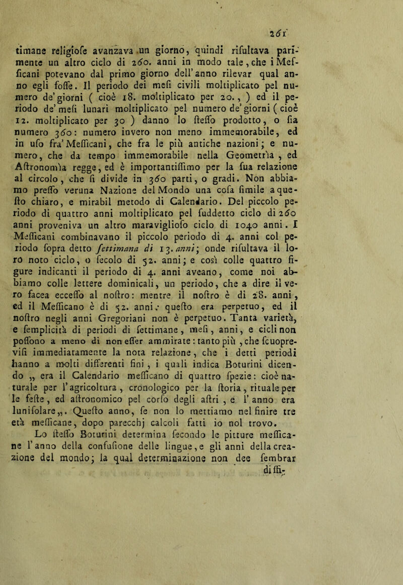 2(^1 tlmane religiofe avanzava .un giorno, quindi rifultava pari- mente un altro ciclo di 2*^0. anni in modo tale, che i Mef- ficani potevano dal primo giorno dell’anno rilevar qual an- no egli foffe. Il perìodo dei mefi civili moltiplicato pel nu- mero de’giorni ( cioè 18. moltiplicato per 20., ) ed il pe- rìodo de’meli lunari moltiplicato pel numero de’giorni ( cioè 12. moltiplicato per 30 ) danno lo fteflb prodotto, o fia numero ^60: numero invero non meno immemorabile, ed in ufo fra’MefìTicani, che fra le più antiche nazioni; e nu- mero, che da tempo immemorabile nella Geometria , ed Agronomia regge, ed è iraportantìlTimo per la fua relazione al circolo, che fi divide in 3^0 parti, o gradì. Non abbia- mo prelTo veruna Nazione del Mondo una cofa fimile a que- llo chiaro, e mirabil metodo di Calendario. Del pìccolo pe- riodo di quattro anni moltiplicato pel fuddetto ciclo di 25o anni proveniva un altro maraviglìofo ciclo di 1040 anni. I MelTicanì combinavano il piccolo perìodo di 4. anni col pe- riodo fopra detto fettimana di i'?.annìy onde rifultava il lo- ro noto ciclo, o fecolo di 52. anni; e cosi colle quattro fi- gure indicanti il periodo di 4. anni aveano, come noi ab- biamo colle lettere dominicali, un perìodo, chea dire il ve- ro facea eccedo al noftro : mentre il noftro è di 28. anni, cd il Mefiìcano è di 52. anni,* quefio era perpetuo, ed il noftro negli anni Gregoriani non è perpetuo. Tanta varietà, e femplicità di periodi di fettimane, mefi, anni, e cicli non poffono a meno di nonelfer ammirate : tanto più , che fcuopre- vifi immediatamente la nota relazione, che i detti perìodi hanno a ricolti differenti fini , i quali indica Boturini dicen- do „ era il Calendario mefiìcano di quattro fpezie : cioè na- turale per l’agricoltura, cronologico per la ftoria, rituale per le fefte, ed aftronomico pel corfo degli aftri , e 1’ anno era lunifolare,,. Quefto anno, fe non lo mettiamo nel finire tre età mefiìcane, dopo parecchj calcoli fatti io noi trovo. Lo ifteflb Boturini determina fecondo le pitture meflica- ne l’anno della confufione delle lingue,e gli anni della crea- zione del mondo; la qual determinazione non dee fembrar diffi;