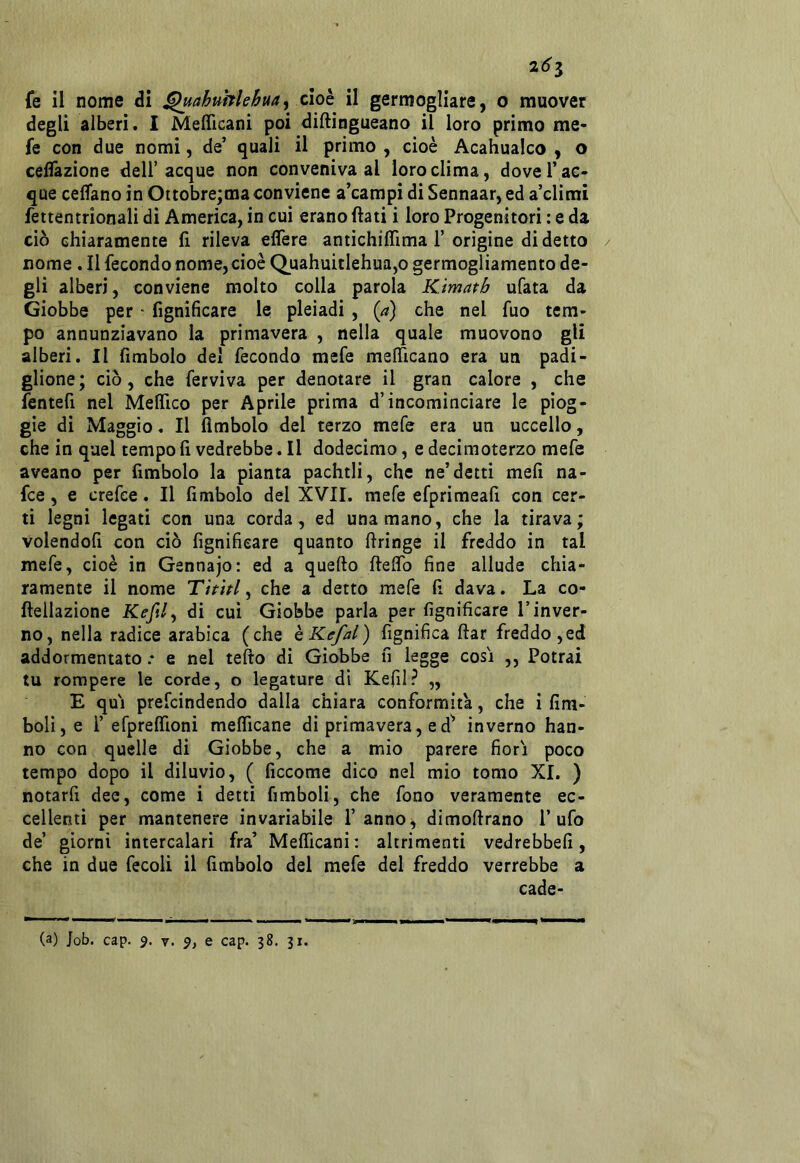 261 fe il nome di ^ahubleBua^ cioh il germogliare, o muover degli alberi. I Meflìcani poi diftingueano il loro primo me- fe con due nomi, de’ quali il primo , cioè Acahualco , o ceflàzione dell’acque non conveniva al loro clima, dove Tac- que celTano in Oitobre;ma conviene a’campi di Sennaar, ed a’climi fettentrionali di America, in cui erano (lati i loro Progenitori : e da ciò chiaramente fi rileva edere antichiflìma T origine di detto nome . Il fecondo nome,cioè Q.uahuitIehua,o germogliamento de- gli alberi, conviene molto colla parola Kimatb ufata da Giobbe per ■ fignificare le pleiadi , {a) che nel fuo tem- po annunziavano la primavera , nella quale muovono gli alberi. Il fimbolo del fecondo mefe mslTicano era un padi- glione; ciò, che ferviva per denotare il gran calore , che fentefi nel Melfico per Aprile prima d’incominciare le piog- gie di Maggio. Il (imbolo del terzo mefe era un uccello, che in quel tempo li vedrebbe. Il dodecimo, e decimoterzo mefe aveano per fimbolo la pianta pachtli, che ne’detti meh na- fce, e crefce. Il fimbolo del XVII. mefe efprimeafi con cer- ti legni legati con una corda, ed una mano, che la tirava; volendofi con ciò lignificare quanto firinge il freddo in tal mefe, cioè in Gennajo: ed a quello Ilelfo fine allude chia- ramente il nome Tititi ^ che a detto mefe fi dava. La co- Ilellazione Kefil, di cui Giobbe parla per fignificare l’inver- no, nella radice arabica (che hKefal) fignifica llar freddo,ed addormentato .* e nel teflo di Giobbe fi legge cosi ,, Potrai tu rompere le corde, o legature di Kefil? „ E qui prefcindendo dalla chiara conformità, che i firn- boli, e T efpreirioni melTicane di primavera, ed^ inverno han- no con quelle di Giobbe, che a mio parere fiori poco tempo dopo il diluvio, ( ficcome dico nel mio tomo XI. ) notarfi dee, come i detti fimboli, che fono veramente ec- cellenti per mantenere invariabile l’anno^ dimollrano Tufo de’ giorni intercalari fra’ Melficani; altrimenti vedrebbefi, che in due fecoli il fimbolo del mefe del freddo verrebbe a cade-